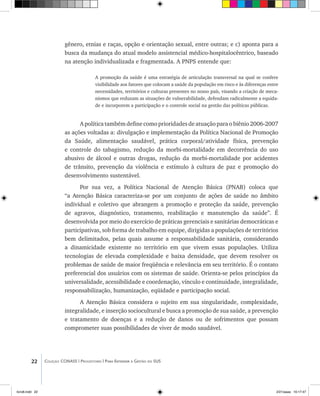 22 Coleção CONASS | Progestores ������� ����������� ���������� ���| Para Entender a Gestão do SUS
gênero, etnias e raças, opção e orientação sexual, entre outras; e c) aponta para a
busca da mudança do atual modelo assistencial médico-hospitalocêntrico, baseado
na atenção individualizada e fragmentada. A PNPS entende que:
A promoção da saúde é uma estratégia de articulação transversal na qual se confere
visibilidade aos fatores que colocam a saúde da população em risco e às diferenças entre
necessidades, territórios e culturas presentes no nosso país, visando a criação de meca-
nismos que reduzam as situações de vulnerabilidade, defendam radicalmente a equida-
de e incorporem a participação e o controle social na gestão das políticas públicas.
A política também define como prioridades de atuação para o biênio 2006-2007
as ações voltadas a: divulgação e implementação da Política Nacional de Promoção
da Saúde, alimentação saudável, prática corporal/atividade física, prevenção
e controle do tabagismo, redução da morbi-mortalidade em decorrência do uso
abusivo de álcool e outras drogas, redução da morbi-mortalidade por acidentes
de trânsito, prevenção da violência e estímulo à cultura de paz e promoção do
desenvolvimento sustentável.
Por sua vez, a Política Nacional de Atenção Básica (PNAB) coloca que
“a Atenção Básica caracteriza-se por um conjunto de ações de saúde no âmbito
individual e coletivo que abrangem a promoção e proteção da saúde, prevenção
de agravos, diagnóstico, tratamento, reabilitação e manutenção da saúde”. É
desenvolvida por meio do exercício de práticas gerenciais e sanitárias democráticas e
participativas, sob forma de trabalho em equipe, dirigidas a populações de territórios
bem delimitados, pelas quais assume a responsabilidade sanitária, considerando
a dinamicidade existente no território em que vivem essas populações. Utiliza
tecnologias de elevada complexidade e baixa densidade, que devem resolver os
problemas de saúde de maior freqüência e relevância em seu território. É o contato
preferencial dos usuários com os sistemas de saúde. Orienta-se pelos princípios da
universalidade, acessibilidade e coordenação, vínculo e continuidade, integralidade,
responsabilização, humanização, eqüidade e participação social.
A Atenção Básica considera o sujeito em sua singularidade, complexidade,
integralidade, e inserção sociocultural e busca a promoção de sua saúde, a prevenção
e tratamento de doenças e a redução de danos ou de sofrimentos que possam
comprometer suas possibilidades de viver de modo saudável.
livro8.indd 22 2/21/aaaa 10:17:47
 