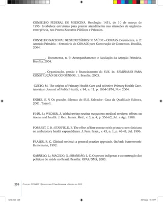 220 Coleção CONASS | Progestores ������� ����������� ���������� ���| Para Entender a Gestão do SUS
CONSELHO FEDERAL DE MEDICINA. Resolução 1451, de 10 de março de
1995. Estabelece estruturas para prestar atendimento nas situações de urgência-
emergência, nos Pronto-Socorros Públicos e Privados.
CONSELHO NACIONAL DE SECRETÁRIOS DE SAÚDE – CONASS. Documenta, n. 2:
Atenção Primária – Seminário do CONASS para Construção de Consensos. Brasília,
2004.
________. Documenta, n. 7: Acompanhamento e Avaliação da Atenção Primária.
Brasília, 2004.
________. Organização, gestão e financiamento do SUS. In: SEMINÁRIO PARA
CONSTRUÇÃO DE CONSENSOS, 1. Brasília: 2003.
CUETO, M. The origins of Primary Health Care and selective Primary Health Care.
American Journal of Public Health, v. 94, n. 11, p. 1864-1874, Nov. 2004.
ENDES, E. V. Os grandes dilemas do SUS. Salvador: Casa da Qualidade Editora,
2001. Tomo I.
FIHN, S.; WICHER, J. Withdrawing routine outpatient medical services: effects on
Access and health. J. Gen. Intern. Med., v. 3, n. 4, p. 356-62, Jul. a Ago. 1988.
FORREST, C. B.; STARFIELD, B. The effect of first-contact with primary care clinicians
on ambulatory health expendidures. J. Fam. Pract., v. 43, n. 1, p. 40-48, Jul. 1996.
FRASER, R. C. Clinical method: a general practice approach. Oxford: Butterworth-
Heinemann, 1992.
GARNELO, L.; MACEDO, G.; BRANDÃO, L. C. Os povos indígenas e a construção das
políticas de saúde no Brasil. Brasília: OPAS/OMS, 2003.
livro8.indd 220 2/21/aaaa 10:18:17
 