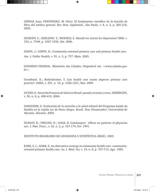 221Atenção Primária e Promoção da Saúde
GÉRVAS Juan; FERNÁNDEZ, M. Pérez. El fundamento científico de la función de
filtro del médico general. Rev. Bras. Epidemiol., São Paulo, v. 8, n. 2, p. 205-218,
2005.
GILBODY, S.; SHELDON, T.; WESSELY, S. Should we screen for depression? BMJ, v.
332, n. 7548, p. 1027-1030, Abr. 2006.
GOFIN, J.; GOFIN, R.; Community-oriented primary care and primary health care.
Am. J. Public Health, v. 95, n. 5, p. 757. Maio. 2005.
GOVERNO FEDERAL. Ministério das Cidades. Disponível em: <www.cidades.gov.
br>.
Grumbach. K.; Bodenheimer, T. Can health care teams improve primary care
practice? JAMA, v. 291, n. 10, p. 1246-1251, Mar. 2004.
GUSSO,G.AtenciónPrimariadeSaludenBrasil:pasadorecienteyretos.SEMERGEN,
v. 30, n. 8, p. 408-410, 2004.
HARZHEIM, E. Evaluación de la atención a la salud infantil del Programa Saúde da
Família en la región sur de Porto Alegre, Brasil. Tese (Doutorado). Universidad de
Alicante, Alicante, 2004.
HURLEY, R.; FREUND, D.; GAGE, B. Gatekeepers´ effects on patterns of physician
use. J. Fam. Pract., v. 32, n. 2, p. 167-174, Fev. 1991.
INSTITUTO BRASILEIRO DE GEOGRAFIA E ESTATÍSTICA (IBGE). 2005
KARK, S. L.; KARK, E. An alternative strategy in community health care: community-
oriented primary health care. Isr. J. Med. Sci, v. 19, n. 8, p. 707-713, Ago. 1983.
livro8.indd 221 2/21/aaaa 10:18:17
 