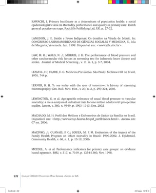 222 Coleção CONASS | Progestores ������� ����������� ���������� ���| Para Entender a Gestão do SUS
KAWACHI, I. Primary healthcare as a determinant of population health: a social
epidemiologist’s view. In Morbidity, performance and quality in primary care: Dutch
general practice on stage. Radcliffe Publishing Ltd, UK. p. 27-32.
LANGDON, J. E. Saúde e Povos Indígenas: Os desafios na Virada de Século. In:
CONGRESSO LATINOAMERICANO DE CIÊNCIAS SOCIALES Y MEDICINA, 5., Isla
de Margarta, Venezuela. Jun. 1999. Disponível em: <www.cfh.ufsc.br>.
LAW, M. R.; WALD, N. J.; MORRIS, J. K. The performance of blood pressure and
other cardiovascular risk factors as screening test for ischaemic heart disease and
stroke. Journal of Medical Screening., v. 11, n. 1, p. 3-7, 2004.
LEAVELL, H.; CLARK, E. G. Medicina Preventiva. São Paulo: McGraw-Hill do Brasil,
1976. 744 p.
LERNER, B. H. To see today with the eyes of tomorrow: A history of screening
mammography. Can. Bull. Med. Hist., v. 20, n. 2, p. 299-321, 2003.
LEWINGTON, S. et al. Age-specific relevance of usual blood pressure to vascular
mortality: a meta-analysis of individual data for one million adults in 61 prospective
studies. Lancet, v. 360, n. 9349, p. 1903–1913. Dez. 2002
MACHADO, M. H. Perfil dos Médicos e Enfermeiros de Saúde da Família no Brasil.
Disponível em: <http://www.ensp.fiocruz.br/psf_perfil/index.html>. Acesso em:
07 set. 2006.
MACINKO, J.; GUANAIS, F. C.; SOUZA, M. F. M. Evaluation of the impact of the
Family Health Program on infant mortality in Brazil: 1990-2002. J. Epidemiol.
Community Health, v. 60, n. 1, p. 13-19, 2006.
MCCOLL, A. et al. Performance indicators for primary care groups: an evidence
based approach. BMJ, v. 317, n. 7169, p. 1354-1360, Nov. 1998.
livro8.indd 222 2/21/aaaa 10:18:18
 