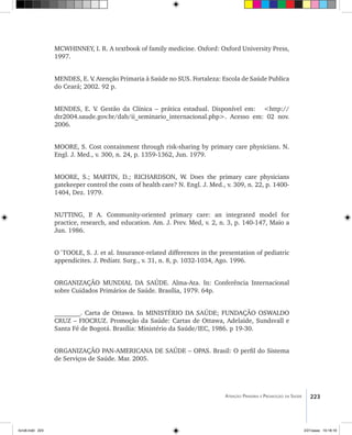 223Atenção Primária e Promoção da Saúde
MCWHINNEY, I. R. A textbook of family medicine. Oxford: Oxford University Press,
1997.
MENDES, E. V. Atenção Primaria à Saúde no SUS. Fortaleza: Escola de Saúde Publica
do Ceará; 2002. 92 p.
MENDES, E. V. Gestão da Clínica – prática estadual. Disponível em: <http://
dtr2004.saude.gov.br/dab/ii_seminario_internacional.php>. Acesso em: 02 nov.
2006.
MOORE, S. Cost containment through risk-sharing by primary care physicians. N.
Engl. J. Med., v. 300, n. 24, p. 1359-1362, Jun. 1979.
MOORE, S.; MARTIN, D.; RICHARDSON, W. Does the primary care physicians
gatekeeper control the costs of health care? N. Engl. J. Med., v. 309, n. 22, p. 1400-
1404, Dez. 1979.
NUTTING, P. A. Community-oriented primary care: an integrated model for
practice, research, and education. Am. J. Prev. Med, v. 2, n. 3, p. 140-147, Maio a
Jun. 1986.
O´TOOLE, S. J. et al. Insurance-related differences in the presentation of pediatric
appendicites. J. Pediatr. Surg., v. 31, n. 8, p. 1032-1034, Ago. 1996.
ORGANIZAÇÃO MUNDIAL DA SAÚDE. Alma-Ata. In: Conferência Internacional
sobre Cuidados Primários de Saúde. Brasília, 1979. 64p.
________. Carta de Ottawa. In MINISTÉRIO DA SAÚDE; FUNDAÇÃO OSWALDO
CRUZ – FIOCRUZ. Promoção da Saúde: Cartas de Ottawa, Adelaide, Sundsvall e
Santa Fé de Bogotá. Brasília: Ministério da Saúde/IEC, 1986. p 19-30.
ORGANIZAÇÃO PAN-AMERICANA DE SAÚDE – OPAS. Brasil: O perfil do Sistema
de Serviços de Saúde. Mar. 2005.
livro8.indd 223 2/21/aaaa 10:18:18
 