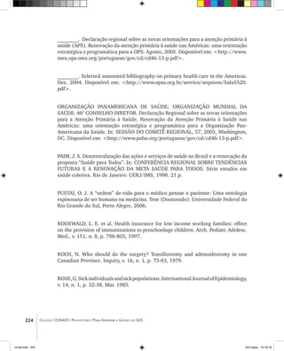 224 Coleção CONASS | Progestores ������� ����������� ���������� ���| Para Entender a Gestão do SUS
________. Declaração regional sobre as novas orientações para a atenção primária à
saúde (APS). Renovação da atenção primária à saúde nas Américas: uma orientação
estratégica e programática para a OPS. Agosto, 2005. Disponível em: <http://www.
mex.ops-oms.org/portuguese/gov/cd/cd46-13-p.pdf>.
________. Selected annotated bibliography on primary health care in the Americas.
Dez. 2004. Disponível em: <http://www.opas.org.br/servico/arquivos/Sala5520.
pdf>.
ORGANIZAÇÃO PANAMERICANA DE SAÚDE; ORGANIZAÇÃO MUNDIAL DA
SAÚDE. 46° CONSELHO DIRETOR. Declaração Regional sobre as novas orientações
para a Atenção Primária à Saúde. Renovação da Atenção Primária à Saúde nas
Américas: uma orientação estratégica e programática para a Organização Pan-
Americana da Saúde. In: SESSÃO DO COMITÊ REGIONAL, 57, 2005, Washington,
DC. Disponível em: <http://www.paho.org/portuguese/gov/cd/cd46-13-p.pdf>.
PAIM, J. S. Descentralização das ações e serviços de saúde no Brasil e a renovação da
proposta “Saúde para Todos”. In: CONFERÊNCIA REGIONAL SOBRE TENDÊNCIAS
FUTURAS E A RENOVAÇÃO DA META SAÚDE PARA TODOS. Série estudos em
saúde coletiva. Rio de Janeiro: UERJ/IMS, 1998. 21 p.
PUSTAI, O. J. A “ordem” de-vida para o médico pensar o paciente: Uma ontologia
espinosana de ser humano na medicina. Tese (Doutorado). Universidade Federal do
Rio Grande do Sul, Porto Alegre, 2006.
RODEWALD, L. E. et al. Health insurance for low income working families: effect
on the provision of immunizations to preschoolage children. Arch. Pediatr. Adolesc.
Med., v. 151, n. 8, p. 798-803, 1997.
ROOS, N. Who should do the surgery? Tonsillectomy and adenoidectomy in one
Canadian Province. Inquiry, v. 16, n. 1, p. 73-83, 1979.
ROSE,G.Sickindividualsandsickpopulations.InternationalJournalofEpidemiology,
v. 14, n. 1, p. 32-38, Mar. 1985.
livro8.indd 224 2/21/aaaa 10:18:18
 