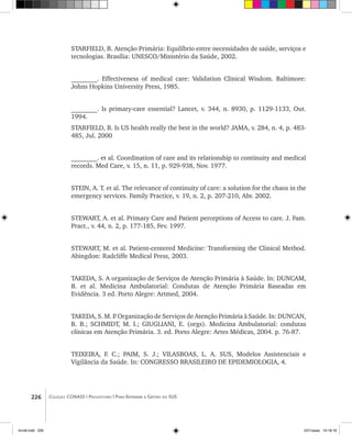 226 Coleção CONASS | Progestores ������� ����������� ���������� ���| Para Entender a Gestão do SUS
STARFIELD, B. Atenção Primária: Equilíbrio entre necessidades de saúde, serviços e
tecnologias. Brasília: UNESCO/Ministério da Saúde, 2002.
________. Effectiveness of medical care: Validation Clinical Wisdom. Baltimore:
Johns Hopkins University Press, 1985.
________. Is primary-care essential? Lancet, v. 344, n. 8930, p. 1129-1133, Out.
1994.
STARFIELD, B. Is US health really the best in the world? JAMA, v. 284, n. 4, p. 483-
485, Jul. 2000
________. et al. Coordination of care and its relationship to continuity and medical
records. Med Care, v. 15, n. 11, p. 929-938, Nov. 1977.
STEIN, A. T. et al. The relevance of continuity of care: a solution for the chaos in the
emergency services. Family Practice, v. 19, n. 2, p. 207-210, Abr. 2002.
STEWART, A. et al. Primary Care and Patient perceptions of Access to care. J. Fam.
Pract., v. 44, n. 2, p. 177-185, Fev. 1997.
STEWART, M. et al. Patient-centered Medicine: Transforming the Clinical Method.
Abingdon: Radcliffe Medical Press, 2003.
TAKEDA, S. A organização de Serviços de Atenção Primária à Saúde. In: DUNCAM,
B. et al. Medicina Ambulatorial: Condutas de Atenção Primária Baseadas em
Evidência. 3 ed. Porto Alegre: Artmed, 2004.
TAKEDA, S. M. P. Organização de Serviços de Atenção Primária à Saúde. In: DUNCAN,
B. B.; SCHMIDT, M. I.; GIUGLIANI, E. (orgs). Medicina Ambulatorial: condutas
clínicas em Atenção Primária. 3. ed. Porto Alegre: Artes Médicas, 2004. p. 76-87.
TEIXEIRA, F. C.; PAIM, S. J.; VILASBOAS, L. A. SUS, Modelos Assistenciais e
Vigilância da Saúde. In: CONGRESSO BRASILEIRO DE EPIDEMIOLOGIA, 4.
livro8.indd 226 2/21/aaaa 10:18:18
 