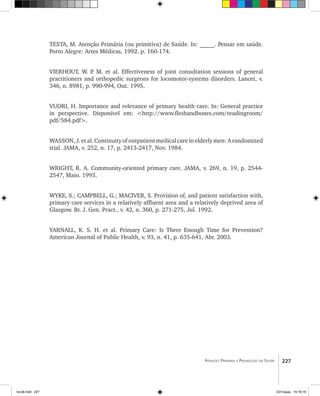 227Atenção Primária e Promoção da Saúde
TESTA, M. Atenção Primária (ou primitiva) de Saúde. In: _____. Pensar em saúde.
Porto Alegre: Artes Médicas, 1992. p. 160-174.
VIERHOUT, W. P. M. et al. Effectiveness of joint consultation sessions of general
practitioners and orthopedic surgeons for locomotor-systems disorders. Lancet, v.
346, n. 8981, p. 990-994, Out. 1995.
VUORI, H. Importance and relevance of primary health care. In: General practice
in perspective. Disponível em: <http://www.fleshandbones.com/readingroom/
pdf/584.pdf>.
WASSON, J. et al. Continuity of outpatient medical care in elderly men: A randomized
trial. JAMA, v. 252, n. 17, p. 2413-2417, Nov. 1984.
WRIGHT, R. A. Community-oriented primary care. JAMA, v. 269, n. 19, p. 2544-
2547, Maio. 1993.
WYKE, S.; CAMPBELL, G.; MACIVER, S. Provision of, and patient satisfaction with,
primary care services in a relatively affluent area and a relatively deprived area of
Glasgow. Br. J. Gen. Pract., v. 42, n. 360, p. 271-275, Jul. 1992.
YARNALL, K. S. H. et al. Primary Care: Is There Enough Time for Prevention?
American Journal of Public Health, v. 93, n. 41, p. 635-641, Abr. 2003.
livro8.indd 227 2/21/aaaa 10:18:18
 