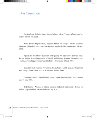 Sites Consultados:
The Cochrane Collaboration. Disponível em: <http://www.cochrane.org/>.
Acesso em: 01 out. 2006.
World Health Organization, Regional Office for Europe. Health Evidence
Network. Disponível em: <http://www.euro.who.int/HEN>. Acesso em: 18 nov.
2006.
Agency for Healthcare Research and Quality. US Preventive Services Task
Forces. United States Department of Health and Human Services. Disponível em:
<http://www.ahrq.gov/clinic/uspstfix.htm>. Acesso em: 20 out. 2006.
Canadian Task Force on Preventive Health Care. Health Canadá. Disponível
em: <http://www.ctfphc.org/>. Acesso em: 30 out. 2006.
Transition Project. Disponível em: <http://www.transitieproject.nl/>. Acesso
em: 01 nov. 2006
RioSolidaria – A Saúde da criança indígena no Brasil: uma questão de vida ou
Morte. Disponível em: <www.risolidaria.org.br>.
228 Coleção CONASS | Progestores ������� ����������� ���������� ���| Para Entender a Gestão do SUS
livro8.indd 228 2/21/aaaa 10:18:18
 