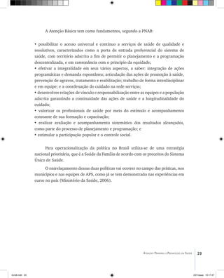 23Atenção Primária e Promoção da Saúde
A Atenção Básica tem como fundamentos, segundo a PNAB:
• possibilitar o acesso universal e contínuo a serviços de saúde de qualidade e
resolutivos, caracterizados como a porta de entrada preferencial do sistema de
saúde, com território adscrito a fim de permitir o planejamento e a programação
descentralizada, e em consonância com o princípio da equidade;
• efetivar a integralidade em seus vários aspectos, a saber: integração de ações
programáticas e demanda espontânea; articulação das ações de promoção à saúde,
prevenção de agravos, tratamento e reabilitação; trabalho de forma interdisciplinar
e em equipe; e a coordenação do cuidado na rede serviços;
• desenvolver relações de vínculo e responsabilização entre as equipes e a população
adscrita garantindo a continuidade das ações de saúde e a longitudinalidade do
cuidado;
• valorizar os profissionais de saúde por meio do estímulo e acompanhamento
constante de sua formação e capacitação;
• realizar avaliação e acompanhamento sistemático dos resultados alcançados,
como parte do processo de planejamento e programação; e
• estimular a participação popular e o controle social.
Para operacionalização da política no Brasil utiliza-se de uma estratégia
nacional prioritária, que é a Saúde da Família de acordo com os preceitos do Sistema
Único de Saúde.
O entrelaçamento dessas duas políticas vai ocorrer no campo das práticas, nos
municípios e nas equipes de APS, como já se tem demonstrado nas experiências em
curso no país (Ministério da Saúde, 2006).
livro8.indd 23 2/21/aaaa 10:17:47
 