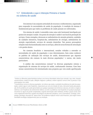 24 Coleção CONASS | Progestores ������� ����������� ���������� ���| Para Entender a Gestão do SUS
7
Embora os diferentes países/territórios tenham uma imensa diversidade cultural (por exemplo, raça, etnia, situação
socioeconômica, estado de saúde, afiliações religiosas e políticas), existem aspectos comuns entre as pessoas e suas
preocupações com saúde.
8
Características comuns às diversas populações: (a) embora seja ampla a variedade de problemas de saúde das popu-
lações, existem alguns muito freqüentes, responsáveis por cerca da metade de toda a demanda trazida pela popula-
ção; (b) Os problemas de saúde apresentados por qualquer população são de diversas naturezas, de todos os órgãos e
sistemas e com freqüência não estritamente médicos; (c) entre os problemas mais freqüentes em qualquer população,
encontram-se alguns de grande complexidade, exigindo intervenções sobre indivíduos, famílias e grupos sociais, bem
como englobando elementos cognitivo-tecnológicos de diferentes disciplinas, como a biomedicina, sociologia, antro-
pologia, psicologia, educação etc. Apesar disso, tais problemas implicam menor custo financeiro, pois exigem menor
densidade tecnológica (equipamentos) para sua resolução.
1.7 Entendendo o que é Atenção Primária à Saúde
no sistema de saúde
Um sistema é um conjunto articulado de recursos e conhecimentos, organizado
para responder às necessidades de saúde da população. A condição de sistema é
fundamental para que todos os problemas de saúde possam ser enfrentados.
Um sistema de saúde é entendido como uma rede horizontal interligada por
pontos de atenção à saúde. Um ponto de atenção à saúde é um local de prestação de
serviços. Como exemplos, destacam-se ambulatórios de atenção primária, unidades
de cuidados intensivos, hospitais-dia, ambulatórios de cirurgia, ambulatórios de
atenção especializada, serviços de atenção domiciliar. Tais pontos pressupõem
relações mais horizontalizadas entre os serviços, além de novas formas de articulação
e de gestão destes.
No contexto brasileiro e internacional, estudos voltados a entender as
necessidades de saúde da população e seus determinantes, bem como conhecer
os padrões de utilização dos serviços de saúde, demonstraram que algumas
características são comuns às mais diversas populações,7
e outras, são muito
particulares.
A análise das características comuns8
às diversas populações orienta a
organização de sistemas de serviços de saúde, conformando sistemas. Com base
nessas características foi sistematizada uma proposta que vem sendo aperfeiçoada
livro8.indd 24 2/21/aaaa 10:17:47
 