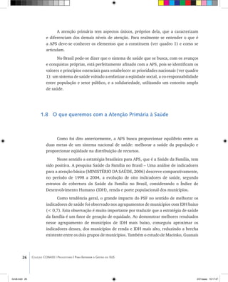 26 Coleção CONASS | Progestores ������� ����������� ���������� ���| Para Entender a Gestão do SUS
A atenção primária tem aspectos únicos, próprios dela, que a caracterizam
e diferenciam dos demais níveis de atenção. Para realmente se entender o que é
a APS deve-se conhecer os elementos que a constituem (ver quadro 1) e como se
articulam.
No Brasil pode-se dizer que o sistema de saúde que se busca, com os avanços
e conquistas próprias, está perfeitamente afinado com a APS, pois se identificam os
valores e princípios essenciais para estabelecer as prioridades nacionais (ver quadro
1): um sistema de saúde voltado a enfatizar a eqüidade social, a co-responsabilidade
entre população e setor público, e a solidariedade, utilizando um conceito amplo
de saúde.
1.8 O que queremos com a Atenção Primária à Saúde
Como foi dito anteriormente, a APS busca proporcionar equilíbrio entre as
duas metas de um sistema nacional de saúde: melhorar a saúde da população e
proporcionar eqüidade na distribuição de recursos.
Nesse sentido a estratégia brasileira para APS, que é a Saúde da Família, tem
sido positiva. A pesquisa Saúde da Família no Brasil – Uma análise de indicadores
para a atenção básica (MINISTÉRIO DA SAÚDE, 2006) descreve comparativamente,
no período de 1998 a 2004, a evolução de oito indicadores de saúde, segundo
estratos de cobertura da Saúde da Família no Brasil, considerando o Índice de
Desenvolvimento Humano (IDH), renda e porte populacional dos municípios.
Como tendência geral, o grande impacto do PSF no sentido de melhorar os
indicadores de saúde foi observado nos agrupamentos de municípios com IDH baixo
(< 0,7). Esta observação é muito importante por traduzir que a estratégia de saúde
da família é um fator de geração de equidade. Ao demonstrar melhores resultados
nesse agrupamento de municípios de IDH mais baixo, conseguiu aproximar os
indicadores desses, dos municípios de renda e IDH mais alto, reduzindo a brecha
existente entre os dois grupos de municípios. Também o estudo de Macinko, Guanais
livro8.indd 26 2/21/aaaa 10:17:47
 