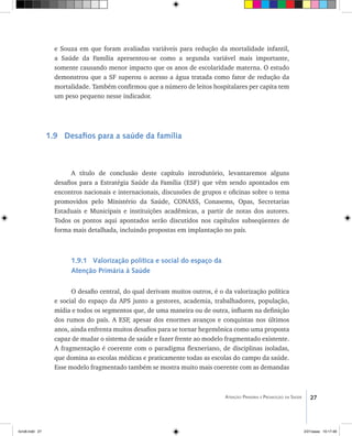 27Atenção Primária e Promoção da Saúde
e Souza em que foram avaliadas variáveis para redução da mortalidade infantil,
a Saúde da Família apresentou-se como a segunda variável mais importante,
somente causando menor impacto que os anos de escolaridade materna. O estudo
demonstrou que a SF superou o acesso a água tratada como fator de redução da
mortalidade. Também confirmou que a número de leitos hospitalares per capita tem
um peso pequeno nesse indicador.
1.9 Desafios para a saúde da família
A título de conclusão deste capítulo introdutório, levantaremos alguns
desafios para a Estratégia Saúde da Família (ESF) que vêm sendo apontados em
encontros nacionais e internacionais, discussões de grupos e oficinas sobre o tema
promovidos pelo Ministério da Saúde, CONASS, Conasems, Opas, Secretarias
Estaduais e Municipais e instituições acadêmicas, a partir de notas dos autores.
Todos os pontos aqui apontados serão discutidos nos capítulos subseqüentes de
forma mais detalhada, incluindo propostas em implantação no país.
1.9.1 Valorização política e social do espaço da
Atenção Primária à Saúde
O desafio central, do qual derivam muitos outros, é o da valorização política
e social do espaço da APS junto a gestores, academia, trabalhadores, população,
mídia e todos os segmentos que, de uma maneira ou de outra, influem na definição
dos rumos do país. A ESF, apesar dos enormes avanços e conquistas nos últimos
anos, ainda enfrenta muitos desafios para se tornar hegemônica como uma proposta
capaz de mudar o sistema de saúde e fazer frente ao modelo fragmentado existente.
A fragmentação é coerente com o paradigma flexneriano, de disciplinas isoladas,
que domina as escolas médicas e praticamente todas as escolas do campo da saúde.
Esse modelo fragmentado também se mostra muito mais coerente com as demandas
livro8.indd 27 2/21/aaaa 10:17:48
 