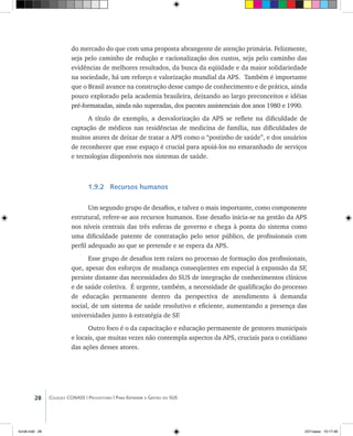 28 Coleção CONASS | Progestores ������� ����������� ���������� ���| Para Entender a Gestão do SUS
do mercado do que com uma proposta abrangente de atenção primária. Felizmente,
seja pelo caminho de redução e racionalização dos custos, seja pelo caminho das
evidências de melhores resultados, da busca da eqüidade e da maior solidariedade
na sociedade, há um reforço e valorização mundial da APS. Também é importante
que o Brasil avance na construção desse campo de conhecimento e de prática, ainda
pouco explorado pela academia brasileira, deixando ao largo preconceitos e idéias
pré-formatadas, ainda não superadas, dos pacotes assistenciais dos anos 1980 e 1990.
A título de exemplo, a desvalorização da APS se reflete na dificuldade de
captação de médicos nas residências de medicina de família, nas dificuldades de
muitos atores de deixar de tratar a APS como o “postinho de saúde”, e dos usuários
de reconhecer que esse espaço é crucial para apoiá-los no emaranhado de serviços
e tecnologias disponíveis nos sistemas de saúde.
1.9.2 Recursos humanos
Um segundo grupo de desafios, e talvez o mais importante, como componente
estrutural, refere-se aos recursos humanos. Esse desafio inicia-se na gestão da APS
nos níveis centrais das três esferas de governo e chega à ponta do sistema como
uma dificuldade patente de contratação pelo setor público, de profissionais com
perfil adequado ao que se pretende e se espera da APS.
Esse grupo de desafios tem raízes no processo de formação dos profissionais,
que, apesar dos esforços de mudança conseqüentes em especial à expansão da SF,
persiste distante das necessidades do SUS de integração de conhecimentos clínicos
e de saúde coletiva. É urgente, também, a necessidade de qualificação do processo
de educação permanente dentro da perspectiva de atendimento à demanda
social, de um sistema de saúde resolutivo e eficiente, aumentando a presença das
universidades junto à estratégia de SF.
Outro foco é o da capacitação e educação permanente de gestores municipais
e locais, que muitas vezes não contempla aspectos da APS, cruciais para o cotidiano
das ações desses atores.
livro8.indd 28 2/21/aaaa 10:17:48
 