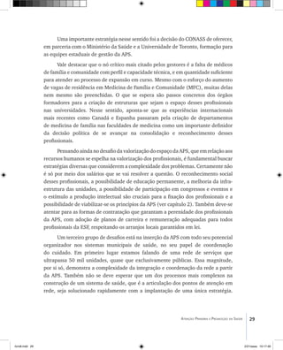 29Atenção Primária e Promoção da Saúde
Uma importante estratégia nesse sentido foi a decisão do CONASS de oferecer,
em parceria com o Ministério da Saúde e a Universidade de Toronto, formação para
as equipes estaduais de gestão da APS.
Vale destacar que o nó crítico mais citado pelos gestores é a falta de médicos
de família e comunidade com perfil e capacidade técnica, e em quantidade suficiente
para atender ao processo de expansão em curso. Mesmo com o esforço do aumento
de vagas de residência em Medicina de Família e Comunidade (MFC), muitas delas
nem mesmo são preenchidas. O que se espera são passos concretos dos órgãos
formadores para a criação de estruturas que sejam o espaço desses profissionais
nas universidades. Nesse sentido, aponta-se que as experiências internacionais
mais recentes como Canadá e Espanha passaram pela criação de departamentos
de medicina de família nas faculdades de medicina como um importante definidor
da decisão política de se avançar na consolidação e reconhecimento desses
profissionais.
Pensando ainda no desafio da valorização do espaço da APS, que em relação aos
recursos humanos se espelha na valorização dos profissionais, é fundamental buscar
estratégias diversas que considerem a complexidade dos problemas. Certamente não
é só por meio dos salários que se vai resolver a questão. O reconhecimento social
desses profissionais, a possibilidade de educação permanente, a melhoria da infra-
estrutura das unidades, a possibilidade de participação em congressos e eventos e
o estímulo a produção intelectual são cruciais para a fixação dos profissionais e a
possibilidade de viabilizar-se os princípios da APS (ver capítulo 2). Também deve-se
atentar para as formas de contratação que garantam a perenidade dos profissionais
da APS, com adoção de planos de carreira e remuneração adequadas para todos
profissionais da ESF, respeitando os arranjos locais garantidos em lei.
Um terceiro grupo de desafios está na inserção da APS com todo seu potencial
organizador nos sistemas municipais de saúde, no seu papel de coordenação
do cuidado. Em primeiro lugar estamos falando de uma rede de serviços que
ultrapassa 50 mil unidades, quase que exclusivamente públicas. Essa magnitude,
por si só, demonstra a complexidade da integração e coordenação da rede a partir
da APS. Também não se deve esperar que um dos processos mais complexos na
construção de um sistema de saúde, que é a articulação dos pontos de atenção em
rede, seja solucionado rapidamente com a implantação de uma única estratégia.
livro8.indd 29 2/21/aaaa 10:17:48
 