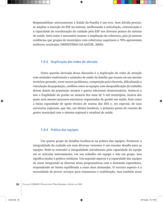 30 Coleção CONASS | Progestores ������� ����������� ���������� ���| Para Entender a Gestão do SUS
Responsabilizar univocamente a Saúde da Família é um erro. Sem dúvida precisa-
se ampliar a inserção da ESF no sistema, melhorando a articulação, comunicação e
a capacidade de coordenação do cuidado pela ESF nos diversos pontos do sistema
de saúde, bem como é necessário manter a ampliação da cobertura, pois já existem
evidências que grupos de municípios com coberturas superiores a 70% apresentam
melhores resultados (MINISTÉRIO DA SAÚDE, 2006).
1.9.3 Duplicação das redes de atenção
Outra questão derivada dessa discussão é a duplicação de redes de atenção
com unidades tradicionais e unidades de saúde da família que atuam em um mesmo
território gerando, entre outros problemas, competição pela clientela, dificultando a
vinculação da população, conflitos entre as equipes com desqualificação do trabalho
destas diante da população usuária e gastos adicionais desnecessários. Soma-se a
isso a fragilidade da gestão na maioria dos mais de 5 mil municípios, muitos dos
quais nem mesmo possuem estruturas organizadas de gestão em saúde, bem como
a baixa capacidade de apoio técnico de muitas das SES e, em especial, de suas
estruturas regionais, que são, em última instância, o primeiro ponto de contato do
gestor municipal com o sistema regional e estadual de saúde.
1.9.4 Prática das equipes
Um quarto grupo de desafios localiza-se na prática das equipes. Promover a
integralidade do cuidado em suas diversas vertentes é um enorme desafio para as
equipes. Pode-se entender a integralidade inicialmente pela capacidade da equipe
em se articular internamente, em um trabalho em equipe e não em grupo. Isso
significa mudar a prática cotidiana. Um segundo aspecto é a capacidade das equipes
de atuar integrando as diversas áreas programáticas com a demanda espontânea,
respondendo de forma equilibrada a essas duas demandas. O terceiro aspecto é a
necessidade de prover serviços para tratamento e reabilitação, mas também atuar
livro8.indd 30 2/21/aaaa 10:17:48
 