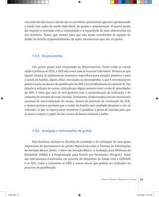31Atenção Primária e Promoção da Saúde
nos controle dos riscos e danos em seu território, prevenindo agravos e promovendo
a saúde com ações de cunho individual, de grupos e populacional. O quarto ponto
diz respeito a interação com a comunidade e a capacidade de ação intersetorial em
seu território. Temos que atentar para que não sejam transferidas às equipes de
Saúde da Família responsabilidades de ações intersetoriais que são do gestor.
1.9.5 Financiamento
Um quinto grupo está relacionado ao financiamento. Como todas as outras
ações e políticas no SUS, a APS não conta com os recursos suficientes. Destaca-se que
alguns estados já implantaram incentivos específicos para atenção primária e para
a saúde da família, alguns deles vinculados ao desempenho, o que é extremamente
positivo nesse momento de qualificação da APS (ver detalhamento no capítulo 4). Em
relação à redução de custos, criticada por alguns autores como o eixo de prioridades
da APS, é claro que essa só será possível com a racionalização da utilização e do
consumo de serviços de custo elevado. Entretanto, ainda estamos em um movimento
nacional de universalização do acesso, dentro do processo de construção do SUS,
e muitos gestores apontam que a saúde da família tem ampliado despesas e não as
reduzido. O que se espera nesse momento é qualificar a porta de entrada para que
se possa cumprir o papel de dar acesso de forma racional a todos.
1.9.6 Avaliação e instrumentos de gestão
Para finalizar, existem os desafios da avaliação e da utilização de uma gama
importante de instrumentos de gestão disponíveis como o Sistema de Informações
da Atenção Básica (Siab), o Pacto da Atenção Básica, a Avaliação para Melhoria da
Qualidade (AMQ) e a Programação para Gestão por Resultados (Prograb). Esses
são instrumentos construídos em parceria do Ministério da Saúde com o CONASS
e as SES, como o Conasems as SMS e outros atores que podem ser utilizados no
processo de qualificação.
livro8.indd 31 2/21/aaaa 10:17:48
 
