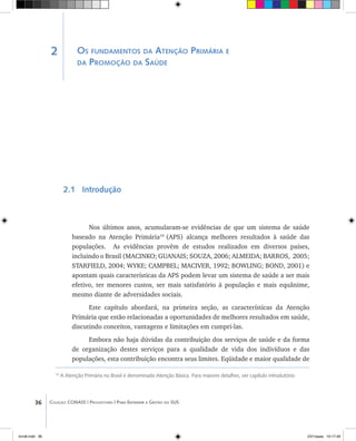 36 Coleção CONASS | Progestores ������� ����������� ���������� ���| Para Entender a Gestão do SUS
Os fundamentos da Atenção Primária e
da Promoção da Saúde
2.1 Introdução
Nos últimos anos, acumularam-se evidências de que um sistema de saúde
baseado na Atenção Primária10
(APS) alcança melhores resultados à saúde das
populações. As evidências provêm de estudos realizados em diversos países,
incluindo o Brasil (MACINKO; GUANAIS; Souza, 2006; ALMEIDA; Barros, 2005;
STARFIELD, 2004; WYKE; CAMPBEL; MacIver, 1992; BOWLING; Bond, 2001) e
apontam quais características da APS podem levar um sistema de saúde a ser mais
efetivo, ter menores custos, ser mais satisfatório à população e mais equânime,
mesmo diante de adversidades sociais.
Este capítulo abordará, na primeira seção, as características da Atenção
Primária que estão relacionadas a oportunidades de melhores resultados em saúde,
discutindo conceitos, vantagens e limitações em cumpri-las.
Embora não haja dúvidas da contribuição dos serviços de saúde e da forma
de organização destes serviços para a qualidade de vida dos indivíduos e das
populações, esta contribuição encontra seus limites. Eqüidade e maior qualidade de
10
A Atenção Primária no Brasil é denominada Atenção Básica. Para maiores detalhes, ver capítulo introdutório.
2
livro8.indd 36 2/21/aaaa 10:17:49
 
