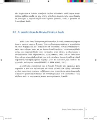 37Atenção Primária e Promoção da Saúde
vida exigem que se enfrente o conjunto de determinantes da saúde, o que requer
políticas públicas saudáveis, uma efetiva articulação intersetorial e a mobilização
da população: a segunda seção deste capítulo apresenta, então, a proposta da
Promoção da Saúde.
2.2 As características da Atenção Primária à Saúde
A APS é uma forma de organização dos serviços de saúde, uma estratégia para
integrar todos os aspectos desses serviços, tendo como perspectiva as necessidades
em saúde da população. Esse enfoque está em consonância com as diretrizes do SUS
e tem como valores a busca por um sistema de saúde voltado a enfatizar a eqüidade
social, a co-responsabilidade entre população e setor público, a solidariedade e
um conceito de saúde amplo (BRASIL, 2006; TAKEDA, 2004). Em sua forma mais
desenvolvida, a Atenção Primária é a porta de entrada ao sistema de saúde e o local
responsável pela organização do cuidado à saúde dos indivíduos, suas famílias e da
população, ao longo do tempo (STARFIELD, 1994; VUORI, 1982).
As evidências demonstram que a Atenção Primária tem capacidade para
responder a 85% das necessidades em saúde (STARFIELD, 1994), realizando
serviços preventivos, curativos, reabilitadores e de promoção da saúde; integrando
os cuidados quando existe mais de um problema; lidando com o contexto de vida;
e influenciando as respostas das pessoas a seus problemas de saúde.
livro8.indd 37 2/21/aaaa 10:17:49
 