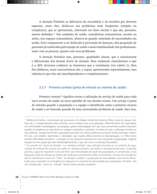 38 Coleção CONASS | Progestores ������� ����������� ���������� ���| Para Entender a Gestão do SUS
A Atenção Primária se diferencia da secundária e da terciária por diversos
aspectos, entre eles: dedica-se aos problemas mais freqüentes (simples ou
complexos), que se apresentam, sobretudo em fases iniciais e que são, portanto,
menos definidos.11
Nas unidades de saúde, consultórios comunitários, escolas ou
asilos, nos espaços comunitários, observa-se grande variedade de necessidades em
saúde, forte componente a ser dedicado à prevenção de doenças, alta proporção de
pacientes já conhecidos pela equipe de saúde e maior familiaridade dos profissionais,
tanto com as pessoas, quanto com seus problemas.
A Atenção Primária tem, portanto, qualidades únicas, que a caracterizam
e diferenciam dos demais níveis de atenção. Para realmente entendermos o que
é a APS, devemos conhecer os elementos que a constituem (ver tabela 1). Para
fins didáticos, essas características são, a seguir, apresentadas separadamente, mas
salienta-se que elas são interdependentes e complementares.
2.2.1 Primeiro contato (porta de entrada ao sistema de saúde)
Primeiro contato12
significa acesso e utilização do serviço de saúde para cada
novo evento de saúde ou novo episódio de um mesmo evento. Um serviço é porta
de entrada quando a população e a equipe o identificam como o primeiro recurso
de saúde a ser buscado quando há uma necessidade/problema de saúde. Para isso,
11
Médicos de família e comunidade são procurados em estágios iniciais dos sintomas (febre, dores de cabeça, mal-
estar etc.), e freqüentemente estes sintomas nunca evoluem para uma patologia. Diferentemente dos especialistas
em enfermidades (cardiologistas, neurologistas, gastro-enterologistas etc.) que mais comumente recebem pacientes
quando os problemas se encontram em estágios avançados e, portanto, em fases em que a patologia encontra-se
mais definida. Equipes de APS têm capacidade para lidar com vários problemas ao mesmo tempo (exemplo: mulher,
45 anos, com diabete, hipertensão e obesidade, cujo marido etilista encontra-se desempregado, e o filho menor
enfrenta dificuldades escolares – a situação em seu conjunto caracteriza-se como de grande complexidade, exigindo
atuação de uma equipe que atue interdisciplinarmente, o que não ocorre na atenção secundária).
12
O conceito de “porta de entrada” ou “primeiro contato” aqui utilizado encontra-se no contexto da orga-
nização de sistemas de serviços de saúde em atenção primária, secundária e terciária/quaternária. A atenção
primária, capaz de responder a cerca de 85% das necessidades de saúde das populações, é considerada a mais
adequada porta de entrada ao sistema de saúde para virtualmente todas as demandas. Serviços de emergência
não se caracterizam como um “nível” de atenção à saúde e a proporção de necessidades a que foram desen-
hados para responder (as emergências) é pequena no conjunto de necessidades das populações. Portanto, não
são considerados “porta de entrada” dentro deste conceito ampliado.
livro8.indd 38 2/21/aaaa 10:17:49
 