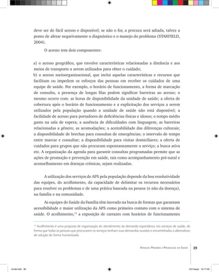 39Atenção Primária e Promoção da Saúde
deve ser de fácil acesso e disponível; se não o for, a procura será adiada, talvez a
ponto de afetar negativamente o diagnóstico e o manejo do problema (STARFIELD,
2004).
O acesso tem dois componentes:
a) o acesso geográfico, que envolve características relacionadas a distância e aos
meios de transporte a serem utilizados para obter o cuidado;
b) o acesso socioorganizacional, que inclui aquelas características e recursos que
facilitam ou impedem os esforços das pessoas em receber os cuidados de uma
equipe de saúde. Por exemplo, o horário de funcionamento, a forma de marcação
de consulta, a presença de longas filas podem significar barreiras ao acesso; o
mesmo ocorre com: as horas de disponibilidade da unidade de saúde; a oferta de
cobertura após o horário de funcionamento e a explicitação dos serviços a serem
utilizados pela população quando a unidade de saúde não está disponível; a
facilidade de acesso para portadores de deficiências físicas e idosos; o tempo médio
gasto na sala de espera; a ausência de dificuldades com linguagem; as barreiras
relacionadas a gênero; as acomodações; a aceitabilidade das diferenças culturais;
a disponibilidade de brechas para consultas de emergências; o intervalo de tempo
entre marcar e consultar; a disponibilidade para visitas domiciliares; a oferta de
cuidados para grupos que não procuram espontaneamente o serviço; a busca ativa
etc. A organização da agenda para garantir consultas programadas permite que as
ações de promoção e prevenção em saúde, tais como acompanhamento pré-natal e
aconselhamento em doenças crônicas, sejam realizadas.
A utilização dos serviços de APS pela população depende da boa resolutividade
das equipes, do acolhimento, da capacidade de delimitar os recursos necessários
para resolver os problemas e de uma prática baseada na pessoa (e não da doença),
na família e na comunidade.
As equipes do Saúde da Família têm inovado na busca de formas que garantam
acessibilidade e maior utilização da APS como primeiro contato com o sistema de
saúde. O acolhimento,13
a exposição de cartazes com horários de funcionamento
13
Acolhimento é uma proposta de organização do atendimento da demanda espontânea nos serviços de saúde, de
forma que todas as pessoas que procurarem os serviços tenham suas demandas ouvidas e encaminhadas a alternativas
de solução de forma humanizada.
livro8.indd 39 2/21/aaaa 10:17:49
 