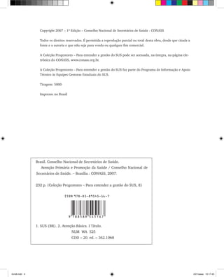 Copyright 2007 – 1ª Edição – Conselho Nacional de Secretários de Saúde - CONASS
Todos os direitos reservados. É permitida a reprodução parcial ou total desta obra, desde que citada a
fonte e a autoria e que não seja para venda ou qualquer fim comercial.
A Coleção Progestores – Para entender a gestão do SUS pode ser acessada, na íntegra, na página ele-
trônica do CONASS, www.conass.org.br.
A Coleção Progestores – Para entender a gestão do SUS faz parte do Programa de Informação e Apoio
Técnico às Equipes Gestoras Estaduais do SUS.
Tiragem: 5000
Impresso no Brasil
Brasil. Conselho Nacional de Secretários de Saúde.
Atenção Primária e Promoção da Saúde / Conselho Nacional de
Secretários de Saúde. – Brasília : CONASS, 2007.
232 p. (Coleção Progestores – Para entender a gestão do SUS, 8)
1. SUS (BR). 2. Atenção Básica. I Título.				
				 NLM WA 525
					 CDD – 20. ed. – 362.1068
ISBN 978-85-89545-16-7
9 788589 545167
livro8.indd 4 2/21/aaaa 10:17:45
 