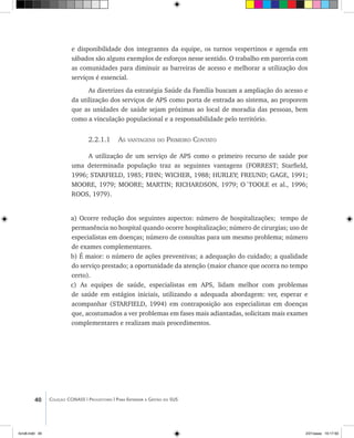 40 Coleção CONASS | Progestores ������� ����������� ���������� ���| Para Entender a Gestão do SUS
e disponibilidade dos integrantes da equipe, os turnos vespertinos e agenda em
sábados são alguns exemplos de esforços nesse sentido. O trabalho em parceria com
as comunidades para diminuir as barreiras de acesso e melhorar a utilização dos
serviços é essencial.
As diretrizes da estratégia Saúde da Família buscam a ampliação do acesso e
da utilização dos serviços de APS como porta de entrada ao sistema, ao proporem
que as unidades de saúde sejam próximas ao local de moradia das pessoas, bem
como a vinculação populacional e a responsabilidade pelo território.
2.2.1.1 As vantagens do Primeiro Contato
A utilização de um serviço de APS como o primeiro recurso de saúde por
uma determinada população traz as seguintes vantagens (FORREST; Starfield,
1996; STARFIELD, 1985; FIHN; Wicher, 1988; HURLEY; FREUND; GAGE, 1991;
MOORE, 1979; MOORE; MARTIN; RICHARDSON, 1979; O´TOOLE et al., 1996;
ROOS, 1979).
a) Ocorre redução dos seguintes aspectos: número de hospitalizações; tempo de
permanência no hospital quando ocorre hospitalização; número de cirurgias; uso de
especialistas em doenças; número de consultas para um mesmo problema; número
de exames complementares.
b) É maior: o número de ações preventivas; a adequação do cuidado; a qualidade
do serviço prestado; a oportunidade da atenção (maior chance que ocorra no tempo
certo).
c) As equipes de saúde, especialistas em APS, lidam melhor com problemas
de saúde em estágios iniciais, utilizando a adequada abordagem: ver, esperar e
acompanhar (STARFIELD, 1994) em contraposição aos especialistas em doenças
que, acostumados a ver problemas em fases mais adiantadas, solicitam mais exames
complementares e realizam mais procedimentos.
livro8.indd 40 2/21/aaaa 10:17:50
 