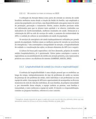 41Atenção Primária e Promoção da Saúde
2.2.1.2 Os desafios da porta de entrada no SUS
A utilização da Atenção Básica como porta de entrada ao sistema de saúde
brasileiro melhorou muito desde a criação do Saúde da Família, seja ampliando o
acesso das populações aos serviços, seja disponibilizando uma gama maior de ações
de promoção, prevenção e tratamento. Porém, muitos desafios precisam ainda
ser enfrentados para que se alcance mais eqüidade e se observe, traduzidos nos
indicadores de morbi-mortalidade, melhores resultados em saúde. Destacam-se a
valorização da APS na rede de serviços de saúde, o aumento da resolutividade da
APS e o cuidado de enfocar as necessidades em saúde da população.
Os serviços de emergência são ainda inadequadamente utilizados por grande
parcela da população. Embora sejam as melhores portas de entrada na ocorrência
de emergências,14
não contemplam a integralidade da atenção, a longitudinalidade
do cuidado e a coordenação das ações, os demais elementos da APS (ver a seguir).
A cultura da busca pelo especialista e da livre demanda, próprias do modelo
médico hospitalocêntrico, já é questionada. Vários países restringem o acesso a
especialistas ao encaminhamento do médico da atenção primária, com repercussões
positivas nos custos e na eficiência do sistema (SAMPAIO; SOUZA, 2002).
2.2.2 Longitudinalidade do cuidado (ou vínculo e responsabilização)
A essência da longitudinalidade é uma relação pessoal que se estabelece ao
longo do tempo, independentemente do tipo de problemas de saúde ou mesmo
da presença de um problema de saúde, entre indivíduos e um profissional ou uma
equipe de saúde. Uma equipe de APS tem a oportunidade de acompanhar os diversos
momentos do ciclo de vida dos indivíduos, de suas famílias, da própria comunidade
e, por intermédio dessa relação, a equipe conhece as pessoas, suas famílias e
comunidade, e estes conhecem a equipe de saúde. O vínculo e a responsabilização,
contidos na proposta brasileira, referem-se a esse conceito.
14
Emergência: situação imprevista de agravo à saúde com ou sem risco de vida e/ou sofrimento intenso que exija
atendimento médico em 24 horas ou de forma imediata (Ministério da Saúde, 2001).
livro8.indd 41 2/21/aaaa 10:17:50
 
