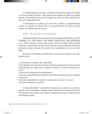 42 Coleção CONASS | Progestores ������� ����������� ���������� ���| Para Entender a Gestão do SUS
A longitudinalidade pressupõe a existência de uma fonte regular de atenção
e seu uso ao longo do tempo, o que significa uma unidade de saúde com equipes
estáveis. A rotatividade de pessoal nas equipes de saúde é um fator impeditivo do
alcance da longitudinalidade.
A continuidade do cuidado, por outro lado, significa o acompanhamento
durante um episódio de doença. Não é uma particularidade da APS, ocorrendo
também nos demais níveis de atenção.
2.2.2.1 As vantagens da longitudinalidade
A longitudinalidade está associada a diversas vantagens (WASSON et al., 1984;
STEWART et al., 1997; BAKER, 1996; BAKER; STREATFIELD, 1996; RODEWALD
et al., 1997), incluindo a menor utilização de serviços de saúde, melhor cuidado
preventivo, atendimentos mais precoces e adequados, menor freqüência de doenças
preveníveis, maior satisfação das pessoas com o atendimento e custo total mais
baixo.
Quando há estabilidade dos profissionais e dos serviços se observa com maior
freqüência que:
• os tratamentos instituídos são completados;
• são realizadas mais ações de prevenção, há melhor utilização dos serviços de saúde
pela população que compreende e respeita os alcances e os limites das equipes de
saúde;
•	ocorre menor proporção de hospitalizações;
•	aumenta a capacidade dos profissionais em avaliar adequadamente as necessidades
das pessoas;
•	há maior integralidade do cuidado e coordenação das ações e serviços; e
•	há maior satisfação dos usuários.
A longitudinalidade é especialmente vantajosa para pessoas com doenças
crônicas e em co-morbidades, situações muito freqüentes e que exigem da APS uma
reestruturação dos serviços, cuja tradição é organizarem-se para o enfrentamento
de problemas agudos.
livro8.indd 42 2/21/aaaa 10:17:50
 