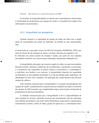 43Atenção Primária e Promoção da Saúde
2.2.2.2 Os desafios da longitudinalidade no SUS
Os desafios da longitudinalidade no Brasil estão especialmente relacionados
à rotatividade de profissionais nas equipes de saúde, e à qualidade do registro das
informações em prontuários.
2.2.3 Integralidade (ou abrangência)
Cuidado integral é a capacidade da equipe de saúde em lidar com a ampla
gama de necessidades em saúde do individuo, da família ou das comunidades,
seja:
a) resolvendo-os, o que pode ocorrer em 85% das situações (STARFIELD, 1994), por
meio da oferta de um conjunto de ações e serviços, descritas no capítulo 3; ou
b) referindo aos outros pontos de atenção à saúde, que pode ser aos cuidados
secundários, terciários, ou a outros setores (educação, saneamento, habitação etc.).
A integralidade pressupõe um conceito amplo de saúde, no qual necessidades
bio-psico-sociais, culturais e subjetivas são reconhecidas; a promoção, a prevenção,
e o tratamento são integrados na prática clínica e comunitária; e a abordagem é
o indivíduo, sua família e seu contexto. A integralidade depende da capacidade
de identificar as necessidades percebidas e as não percebidas pelos indivíduos, da
abordagem do ciclo vital e familiar e da aplicação dos conhecimentos dos diversos
campos de saberes.
Uma condição essencial para a integralidade é a atuação interdisciplinar das
equipes de saúde: cotidianamente se apresentam nas unidades de saúde e territórios
das equipes de APS situações cuja complexidade exige a intervenção coordenada de
profissionais de diversas disciplinas.
A condição estrutural para que a integralidade se dê é a disponibilidade de
uma varidade de serviços, incluindo recursos que normalmente não são utilizados
nos cuidados secundários, tais como visitas domiciliares, ações junto a organizações
comunitárias (creches, clubes de mães, grupos de apoio etc.), e articulações inter-
livro8.indd 43 2/21/aaaa 10:17:50
 