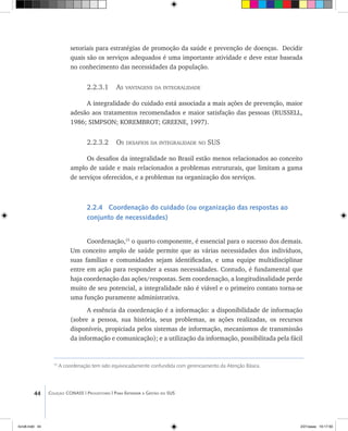 44 Coleção CONASS | Progestores ������� ����������� ���������� ���| Para Entender a Gestão do SUS
15
A coordenação tem sido equivocadamente confundida com gerenciamento da Atenção Básica.
setoriais para estratégias de promoção da saúde e prevenção de doenças. Decidir
quais são os serviços adequados é uma importante atividade e deve estar baseada
no conhecimento das necessidades da população.
2.2.3.1 As vantagens da integralidade
A integralidade do cuidado está associada a mais ações de prevenção, maior
adesão aos tratamentos recomendados e maior satisfação das pessoas (RUSSELL,
1986; SIMPSON; KOREMBROT; GREENE, 1997).
2.2.3.2 Os desafios da integralidade no SUS
Os desafios da integralidade no Brasil estão menos relacionados ao conceito
amplo de saúde e mais relacionados a problemas estruturais, que limitam a gama
de serviços oferecidos, e a problemas na organização dos serviços.
2.2.4 Coordenação do cuidado (ou organização das respostas ao
conjunto de necessidades)
Coordenação,15
o quarto componente, é essencial para o sucesso dos demais.
Um conceito amplo de saúde permite que as várias necessidades dos indivíduos,
suas famílias e comunidades sejam identificadas, e uma equipe multidisciplinar
entre em ação para responder a essas necessidades. Contudo, é fundamental que
haja coordenação das ações/respostas. Sem coordenação, a longitudinalidade perde
muito de seu potencial, a integralidade não é viável e o primeiro contato torna-se
uma função puramente administrativa.
A essência da coordenação é a informação: a disponibilidade de informação
(sobre a pessoa, sua história, seus problemas, as ações realizadas, os recursos
disponíveis, propiciada pelos sistemas de informação, mecanismos de transmissão
da informação e comunicação); e a utilização da informação, possibilitada pela fácil
livro8.indd 44 2/21/aaaa 10:17:50
 