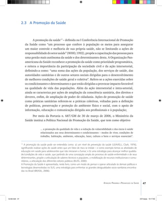 47Atenção Primária e Promoção da Saúde
17
A promoção da saúde pode ser entendida como: a) um nível de prevenção da saúde (LEAVELL; Clark, 1976),
significando realizar ações de saúde antes que um fator de risco se instale – e como exemplo temos as atividades de
educação em saúde para adolescentes que não iniciaram a fumar; e b) uma estratégia para alcançar melhor qualida-
de/condições de vida e saúde, que partindo de uma concepção ampla do processo de saúde-enfermidade e de seus
determinantes, propõe a articulação de saberes técnicos e populares, a mobilização de recursos institucionais e comu-
nitários, a articulação dos diferentes setores públicos (BUSS, 2000).
A Promoção da Saúde é apresentada, neste livro, como um modo de pensar e operar articulado às demais políticas e
tecnologias desenvolvidas no SUS, uma estratégia para enfrentar as grandes desigualdades socio-sanitárias encontra-
das no Brasil (BRASIL, 2006).
2.3 A Promoção da Saúde
A promoção da saúde17
– definida na I Conferência Internacional de Promoção
da Saúde como “um processo que confere à população os meios para assegurar
um maior controle e melhoria de sua própria saúde, não se limitando a ações de
responsabilidadedosetorsaúde”(WHO,1992),propõeacapacitaçãodaspessoaspara
uma gestão mais autônoma da saúde e dos determinantes desta. A Organização Pan-
americana da Saúde reconhece a promoção da saúde como prioridade programática,
e reitera a importância da participação da sociedade civil e da ação intersetorial,
definindo-a como: “uma soma das ações da população, dos serviços de saúde, das
autoridades sanitárias e de outros setores sociais dirigidas para o desenvolvimento
de melhores condições de saúde geral e coletiva”. Refere-se a ações exercidas sobre
os condicionantes e determinantes e que estão dirigidas a provocar impacto favorável
na qualidade de vida das populações. Além da ação intersetorial e intra-setorial,
ainda se caracteriza por ações de ampliação da consciência sanitária, dos direitos e
deveres, enfim, de ampliação de poder de cidadania. Ações de promoção de saúde
como práticas sanitárias referem-se a práticas coletivas, voltadas para a definição
de políticas, preservação e proteção do ambiente físico e social, com o apoio de
informação, educação e comunicação dirigida aos profissionais e à população;
Por meio da Portaria n. 687/GM de 30 de março de 2006, o Ministério da
Saúde institui a Política Nacional de Promoção da Saúde, que tem como objetivo
... a promoção da qualidade de vida e a redução da vulnerabilidade e dos riscos à saúde
relacionados aos seus determinantes e condicionantes – modos de viver, condições de
trabalho, habitação, ambiente, educação, lazer, cultura a bens e serviços essenciais”.
livro8.indd 47 2/21/aaaa 10:17:50
 