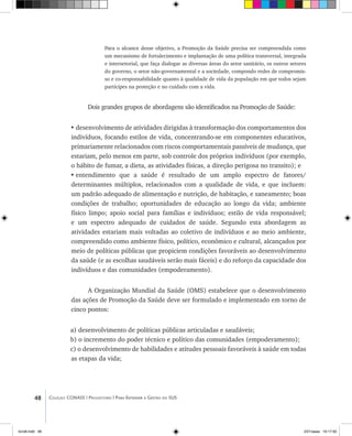 48 Coleção CONASS | Progestores ������� ����������� ���������� ���| Para Entender a Gestão do SUS
Para o alcance desse objetivo, a Promoção da Saúde precisa ser compreendida como
um mecanismo de fortalecimento e implantação de uma política transversal, integrada
e intersetorial, que faça dialogar as diversas áreas do setor sanitário, os outros setores
do governo, o setor não-governamental e a sociedade, compondo redes de compromis-
so e co-responsabilidade quanto à qualidade de vida da população em que todos sejam
partícipes na proteção e no cuidado com a vida.
Dois grandes grupos de abordagens são identificados na Promoção de Saúde:
•	desenvolvimento de atividades dirigidas à transformação dos comportamentos dos
indivíduos, focando estilos de vida, concentrando-se em componentes educativos,
primariamente relacionados com riscos comportamentais passíveis de mudança, que
estariam, pelo menos em parte, sob controle dos próprios indivíduos (por exemplo,
o hábito de fumar, a dieta, as atividades físicas, a direção perigosa no transito); e
•	entendimento que a saúde é resultado de um amplo espectro de fatores/
determinantes múltiplos, relacionados com a qualidade de vida, e que incluem:
um padrão adequado de alimentação e nutrição, de habitação, e saneamento; boas
condições de trabalho; oportunidades de educação ao longo da vida; ambiente
físico limpo; apoio social para famílias e indivíduos; estilo de vida responsável;
e um espectro adequado de cuidados de saúde. Segundo esta abordagem as
atividades estariam mais voltadas ao coletivo de indivíduos e ao meio ambiente,
compreendido como ambiente físico, político, econômico e cultural, alcançados por
meio de políticas públicas que propiciem condições favoráveis ao desenvolvimento
da saúde (e as escolhas saudáveis serão mais fáceis) e do reforço da capacidade dos
indivíduos e das comunidades (empoderamento).
A Organização Mundial da Saúde (OMS) estabelece que o desenvolvimento
das ações de Promoção da Saúde deve ser formulado e implementado em torno de
cinco pontos:
a) desenvolvimento de políticas públicas articuladas e saudáveis;
b) o incremento do poder técnico e político das comunidades (empoderamento);
c) o desenvolvimento de habilidades e atitudes pessoais favoráveis à saúde em todas
as etapas da vida;
livro8.indd 48 2/21/aaaa 10:17:50
 