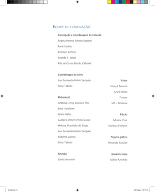 Concepção e Coordenação da Coleção
Regina Helena Arroio Nicoletti
René Santos
Renilson Rehem
Ricardo F. Scotti
Rita de Cássia Bertão Cataneli
Coordenação do Livro
Luís Fernando Rolim Sampaio
Silvia Takeda
Elaboração
Antônio Dercy Silveira Filho
Erno Harzheim
Gisele Bahia
Gustavo Diniz Ferreira Gusso
Heloiza Machado de Souza
Luís Fernando Rolim Sampaio
Roberto Vianna
Silvia Takeda
Revisão
Gisela Avancini
Fotos
Soraya Teixeira
Gisele Bahia
Funasa
SES – Roraima
Edição
Adriane Cruz
Vanessa Pinheiro
Projeto gráfico
Fernanda Goulart
Aquarela capa
Mário Azevedo
livro8.indd 5 2/21/aaaa 10:17:45
 