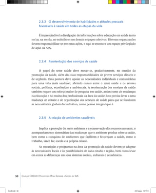 50 Coleção CONASS | Progestores ������� ����������� ���������� ���| Para Entender a Gestão do SUS
2.3.3 O desenvolvimento de habilidades e atitudes pessoais
favoráveis à saúde em todas as etapas da vida
É imprescindível a divulgação de informações sobre educação em saúde tanto
no lar, na escola, no trabalho e nos demais espaços coletivos. Diversas organizações
devem responsabilizar-se por estas ações, e aqui se encontra um espaço privilegiado
de ação da APS.
2.3.4 Reorientação dos serviços de saúde
O papel do setor saúde deve mover-se, gradativamente, no sentido da
promoção da saúde, além das suas responsabilidades de prover serviços clínicos e
de urgência. Essa postura deve apoiar as necessidades individuais e comunitárias
para uma vida mais saudável, abrindo canais entre o setor saúde e os setores
sociais, políticos, econômicos e ambientais. A reorientação dos serviços de saúde
também requer um esforço maior de pesquisa em saúde, assim como de mudanças
na educação e no ensino dos profissionais da área da saúde. Isto precisa levar a uma
mudança de atitude e de organização dos serviços de saúde para que se focalizem
as necessidades globais do indivíduo, como pessoa integral que é.
2.3.5 A criação de ambientes saudáveis
Implica a proteção do meio ambiente e a conservação dos recursos naturais, o
acompanhamento sistemático das mudanças que o ambiente produz sobre a saúde,
bem como a conquista de ambientes que facilitem e favoreçam a saúde, como o
trabalho, lazer, lar, escola e a própria cidade.
As estratégias e programas na área da promoção da saúde devem se adaptar
às necessidades locais e às possibilidades de cada estado e região, bem como levar
em conta as diferenças em seus sistemas sociais, culturais e econômicos.
livro8.indd 50 2/21/aaaa 10:17:51
 