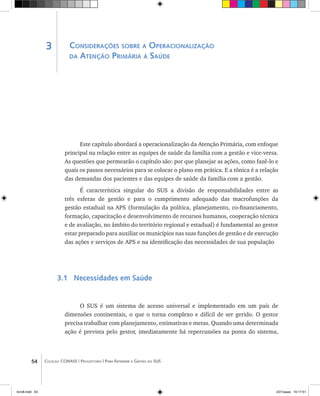 54 Coleção CONASS | Progestores ������� ����������� ���������� ���| Para Entender a Gestão do SUS
Considerações sobre a Operacionalização
da Atenção Primária à Saúde
Este capítulo abordará a operacionalização da Atenção Primária, com enfoque
principal na relação entre as equipes de saúde da família com a gestão e vice-versa.
As questões que permearão o capítulo são: por que planejar as ações, como fazê-lo e
quais os passos necessários para se colocar o plano em prática. E a tônica é a relação
das demandas dos pacientes e das equipes de saúde da família com a gestão.
É característica singular do SUS a divisão de responsabilidades entre as
três esferas de gestão e para o cumprimento adequado das macrofunções da
gestão estadual na APS (formulação da política, planejamento, co-financiamento,
formação, capacitação e desenvolvimento de recursos humanos, cooperação técnica
e de avaliação, no âmbito do território regional e estadual) é fundamental ao gestor
estar preparado para auxiliar os municípios nas suas funções de gestão e de execução
das ações e serviços de APS e na identificação das necessidades de sua população
3.1 Necessidades em Saúde
O SUS é um sistema de acesso universal e implementado em um país de
dimensões continentais, o que o torna complexo e difícil de ser gerido. O gestor
precisa trabalhar com planejamento, estimativas e metas. Quando uma determinada
ação é prevista pelo gestor, imediatamente há repercussões na ponta do sistema,
3
livro8.indd 54 2/21/aaaa 10:17:51
 