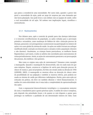 55Atenção Primária e Promoção da Saúde
que passa a considerá-la uma necessidade. Por outro lado, quando o gestor não
prevê a necessidade da ação, pode ser pego de surpresa por uma demanda que
não havia planejado. Isso pode levar a um embate com as equipes de saúde, sobre
a real necessidade de tal ação. Tal embate tem implicações legais, científicas e
socioculturais.
3.1.1 Rastreamentos
Nos últimos anos, após o controle de grande parte das doenças infecciosas
e o crescente envelhecimento da população, as ações voltadas para a prevenção
primária e secundária, como mudanças de hábitos de vida e detecção precoce de
doenças, passaram a ser protagonistas e aumentaram sua participação no número de
ações e no custo global do sistema de saúde. As ações em saúde tiveram seu enfoque
modificado desde a atenção aos doentes para a atenção a toda a população (doentes
e não doentes). Atualmente, as crianças fazem puericultura, as mulheres fazem
Papanicolaou e pré-natal, e todos os adultos são convidados para rastreamentos de
rotina periodicamente. Assim, as ações de rastreamento passaram a ser preocupação
das pessoas, dos médicos e dos gestores.
Mas como se origina uma ação de rastreamento? Tomamos como exemplo
a mamografia. Quando o mamógrafo foi desenvolvido, não era nada mais do que
uma máquina. Depois, aventou-se a hipótese de usá-la para detecção precoce de
câncer de mama e, para tal propósito, foi feito um estudo ainda na década de 1950
(LERNER, 2003). A mamografia se mostrou eficaz na detecção de câncer antes
da possibilidade de sua palpação e também se mostrou efetiva, pois poderia ser
usada no sistema de saúde por diferentes radiologistas. Porém, para uma ação ser
colocada em prática, ela deve ser também eficiente e viável financeiramente. A
análise de custo-efetividade traz à tona toda a complexidade da operacionalização
das ações.
Com o exponencial desenvolvimento tecnológico e o conseqüente aumento
de custo, é mandatório para o gestor priorizar ações. A análise de custo é complexa,
pois depende das prioridades locais e do quanto se está disposto a gastar para
prolongar ou melhorar a qualidade de um determinado número de vidas. Com
livro8.indd 55 2/21/aaaa 10:17:51
 