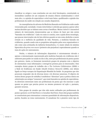 57Atenção Primária e Promoção da Saúde
classificar os artigos e suas conclusões em um nível hierárquico, constituindo as
metanálises (análises de um conjunto de ensaios clínicos randomizados) o nível
mais alto, e a opinião de especialista o nível mais baixo, qualificando a opinião dos
profissionais da saúde em relação aos estudos disponíveis.
As conseqüências do advento da Medicina Baseada em Evidências estão sendo
vivenciadas pela sociedade. A mais visível delas é a dúvida que passou a pairar sobre
muitas decisões que se tinham como certas e benéficas. Menos visível é o incontável
número de intervenções desnecessárias que se deixou de fazer por não serem
“baseadas em evidências”. Cada vez mais se conclui, com a ajuda desta tecnologia,
que poucas intervenções são de fato efetivas quando se tem como desfecho a morte
evitada ou a melhoria da qualidade de vida. Portanto, a medicina baseada em
evidências, quando usada com os propósitos advogados pelos seus organizadores e
não como uma artimanha da indústria farmacêutica, é a maior aliada da máxima
hipocrática do primo non nocere (primeiro não prejudicar) especialmente quando se
trata de ações de rastreamento.
Porém, o número de informações disponíveis é extremamente elevado e
apenas a sistematização representada pela medicina baseada em evidências não é
suficiente para poder ser usada no dia-a-dia, tanto por profissionais da ponta quanto
por gestores. Assim, se formaram incontáveis grupos de pesquisa com o objetivo
de sistematizar essas informações e entregá-las prontas para os interessados. Dois
exemplos destes grupos de trabalho são o The Cochrane Collaboration (2006) e
a Rede de Evidências em Saúde (Health Evidence Network) (2006), este último
ligado ao braço europeu da Organização Mundial da Saúde. As perguntas que eles
procuram responder são de diversas áreas e de diversas naturezas. O objetivo de
muitos destes grupos de trabalho é estabelecer “diretrizes” para a prática clinica em
substituição aos antigos “consensos”, que eram baseados na opinião de especialistas.
As diretrizes interessam tanto aos profissionais da ponta que vão executar a ação
quanto ao gestor que precisa prever ou mesmo promover tal ação e, portanto,
garantir recursos.
Dois grupos de estudos que têm sido muito utilizados por profissionais da
ponta e gestores: os US Task Force e o Canadian Task Force. Esses dois grupos também
se constituíram para sistematizar a enorme quantidade de informações disponíveis;
porém, focados no tema rastreamento. O canadense foi o pioneiro neste tipo de
livro8.indd 57 2/21/aaaa 10:17:51
 