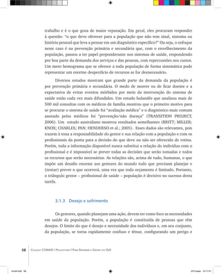 58 Coleção CONASS | Progestores ������� ����������� ���������� ���| Para Entender a Gestão do SUS
trabalho e é o que goza de maior reputação. Em geral, eles procuram responder
à questão: “o que devo oferecer para a população que não tem sinal, sintoma ou
história pessoal que leva a pensar em um diagnóstico específico?” Ou seja, o enfoque
neste caso é na prevenção primária e secundária que, com o envelhecimento da
população, passou a ter papel preponderante nos sistemas de saúde, respondendo
por boa parte da demanda dos serviços e das pessoas, com repercussões nos custos.
Um mero hemograma que se oferece a toda população de forma sistemática pode
representar um enorme desperdício de recursos se for desnecessário.
Diversos estudos mostram que grande parte da demanda da população é
por prevenção primária e secundária. O medo de morrer ou de ficar doente e a
expectativa de evitar eventos mórbidos por meio da intervenção do sistema de
saúde estão cada vez mais difundidos. Um estudo holandês que analisou mais de
500 mil consultas com os médicos de família mostrou que o primeiro motivo para
se procurar o sistema de saúde foi “avaliação médica” e o diagnóstico mais comum
anotado pelos médicos foi “prevenção/não doença” (TRANSITION PROJECT,
2006). Um estudo australiano mostrou resultados semelhantes (BRITT; MILLER;
KNOX; CHARLES; PAN; HENDERSO et al.; 2005). Esses dados são relevantes, pois
trazem à tona a responsabilidade do gestor e sua relação com a população e com os
profissionais da ponta para a decisão do que deve ou não ser oferecido de rotina.
Porém, toda a informação disponível nunca substitui a relação do indivíduo com o
profissional e é impossível se prever todas as decisões que serão tomadas e todos
os recursos que serão necessários. As relações são, acima de tudo, humanas, o que
impõe um desafio enorme aos gestores do mundo todo que precisam planejar e
(tentar) prever o que ocorrerá, uma vez que todo orçamento é limitado. Portanto,
o triângulo gestor – profissional de saúde – população é decisivo no sucesso desta
tarefa.
3.1.3 Desejo e sofrimento
Os gestores, quando planejam uma ação, devem ter como foco as necessidades
em saúde da população. Porém, a população é constituída de pessoas que têm
desejos. O limite do que é desejo e necessidade dos indivíduos e, em seu conjunto,
da população, se torna rapidamente confuso e tênue, configurando um perigo e
livro8.indd 58 2/21/aaaa 10:17:51
 