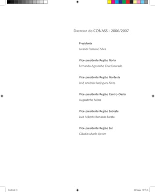Presidente
Jurandi Frutuoso Silva
Vice-presidente Região Norte
Fernando Agostinho Cruz Dourado
Vice-presidente Região Nordeste
José Antônio Rodrigues Alves
Vice-presidente Região Centro-Oeste
Augustinho Moro
Vice-presidente Região Sudeste
Luiz Roberto Barradas Barata
Vice-presidente Região Sul
Cláudio Murilo Xavier
Diretoria do CONASS - 2006/2007
livro8.indd 6 2/21/aaaa 10:17:45
 