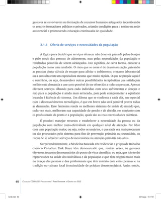 60 Coleção CONASS | Progestores ������� ����������� ���������� ���| Para Entender a Gestão do SUS
gestores se envolverem na formação de recursos humanos adequados incentivando
os centros formadores públicos e privados, criando condições para o ensino na rede
assistencial e promovendo educação continuada de qualidade.
3.1.4 Oferta de serviços e necessidades da população
A lógica para decidir que serviços oferecer não deve ser pautada pelos desejos
e pelo medo das pessoas de adoecerem, mas pelas necessidades da população e
resultados possíveis de serem alcançados. Isto significa, de certa forma, encarar a
população como uma unidade. O risco que se corre é de desumanização, privando
as pessoas desta válvula de escape para aliviar o sofrimento: o exame laboratorial
ou a consulta com um especialista mesmo que muito rápida. O que se propõe aqui é
o contrário, ou seja, desenvolver outras possibilidades terapêuticas que satisfaçam
melhor esta demanda a um custo possível de ser oferecido a todas as pessoas. Apenas
oferecer serviços olhando para cada indivíduo com seus sofrimentos e desejos e
não para a população é ainda mais arriscado, pois pode comprometer a eqüidade
levando à falência do sistema. Um dilema que se confirma a cada dia, em especial
com o desenvolvimento tecnológico, é que em breve não será possível prover todas
as demandas. Esse fantasma ronda os melhores sistemas de saúde do mundo que,
cada vez mais, melhoram sua capacidade de gestão e de decidir, em conjunto com
os profissionais da ponta e a população, quais são as reais necessidades coletivas.
É possível manejar recursos e estabelecer a necessidade da pessoa ou da
população com melhor custo-efetividade em qualquer nível de atenção. Por lidar
com uma população maior, ou seja, todos os usuários, e que cada vez mais procuram
ou são procurados pelo sistema para fins de prevenção primária ou secundária, os
riscos de se oferecer serviços desnecessários na atenção primária são altos.
Surpreendentemente, a Medicina Baseada em Evidências e grupos de trabalho
como o Canadian Task Force têm demonstrado que, muitas vezes, os gestores
oferecem recursos desnecessários do ponto de vista científico, ou seja, que não terão
repercussões na saúde dos indivíduos e da população e que têm origem muito mais
no desejo das pessoas e dos profissionais que têm contato com estas pessoas e na
tradição ou cultura local (continuidade de práticas desnecessárias). Assim sendo,
livro8.indd 60 2/21/aaaa 10:17:51
 