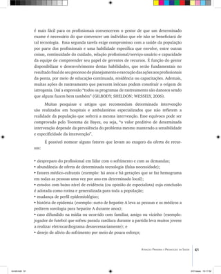 61Atenção Primária e Promoção da Saúde
é mais fácil para os profissionais convencerem o gestor de que um determinado
exame é necessário do que convencer um indivíduo que ele não se beneficiará de
tal tecnologia. Essa segunda tarefa exige compromisso com a saúde da população
por parte dos profissionais e uma habilidade específica que envolve, entre outras
coisas, continuidade do cuidado, relação profissional/serviço-usuário e capacidade
da equipe de compreender seu papel de gerentes de recursos. É função do gestor
disponibilizar o desenvolvimento destas habilidades, que serão fundamentais no
resultadofinaldoseuprocessodeplanejamentoeexecuçãodasaçõesaosprofissionais
da ponta, por meio de educação continuada, residência ou capacitações. Ademais,
muitas ações de rastreamento que parecem inócuas podem constituir a origem de
iatrogenia. Daí a expressão “todos os programas de rastreamento são danosos sendo
que alguns fazem bem também” (GILBODY; SHELDON; WESSELY, 2006).
Muitas pesquisas e artigos que recomendam determinada intervenção
são realizados em hospitais e ambulatórios especializados que não refletem a
realidade da população que sofrerá a mesma intervenção. Esse equívoco pode ser
comprovado pelo Teorema de Bayes, ou seja, “o valor preditivo de determinada
intervenção depende da prevalência do problema mesmo mantendo a sensibilidade
e especificidade da intervenção”.
É possível nomear alguns fatores que levam ao exagero da oferta de recur-
sos:
• despreparo do profissional em lidar com o sofrimento e com as demandas;
•	abundância de oferta de determinada tecnologia (falsa necessidade);
•	fatores médico-culturais (exemplo: há anos e há gerações que se faz hemograma
em todas as pessoas uma vez por ano em determinado local);
•	estudos com baixo nível de evidência (ou opinião de especialista) cuja conclusão
é adotada como rotina e generalizada para toda a população;
•	mudança de perfil epidemiológico;
•	história de epidemia (exemplo: surto de hepatite A leva as pessoas e os médicos a
pedirem sorologia para hepatite A durante anos);
•	caso difundido na mídia ou ocorrido com familiar, amigo ou vizinho (exemplo:
jogador de futebol que sofreu parada cardíaca durante a partida leva muitos jovens
a realizar eletrocardiograma desnecessariamente); e
•	desejo de alívio do sofrimento por meio de pouco esforço;
livro8.indd 61 2/21/aaaa 10:17:52
 