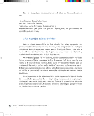 62 Coleção CONASS | Progestores ������� ����������� ���������� ���| Para Entender a Gestão do SUS
Por outro lado, alguns fatores que levam à não-oferta de determinado recurso
são:
•	tecnologia não disponível no local;
•	recursos financeiros escassos;
•	excesso de oferta de recursos desnecessários; e
•	desconhecimento por parte dos gestores, população e/ ou profissionais da
importância desse recurso.
3.1.5 Regulação, avaliação e controle
Dada a abstração envolvida na determinação das ações que devem ser
promovidas e incentivadas nos sistemas de saúde, torna-se importante uma avaliação
permanente. Esse processo pode e deve ocorrer de diversas formas. Uma ação a
ser considerada é o levantamento de despesas buscando excessos e deficiências,
tentando localizar exatamente a origem do problema.
Os problemas podem ser, por exemplo, excesso de encaminhamento por parte
de um ou mais médicos, excesso de pedido de exames, deficiência na cobertura
vacinal e de colpocitologia oncótica. Estes casos devem ser trabalhados com os
profissionais das equipes na direção de “notificar” o problema e oferecer capacitação.
Todo processo de capacitação deve enfocar, além de protocolos racionais e baseados
em evidência, na ampliação do arsenal terapêutico ensinando, por exemplo, escuta
qualificada.
A operacionalização das ações na atenção primária passa, enfim, pela definição
das necessidades primordiais da população-alvo, planejamento e programação
dessas ações, execução e avaliação permanente. É função da gestão regular o sistema
evitando gastos desnecessários, bem como promover intervenções que provoquem
um resultado efetivamente positivo.
livro8.indd 62 2/21/aaaa 10:17:52
 