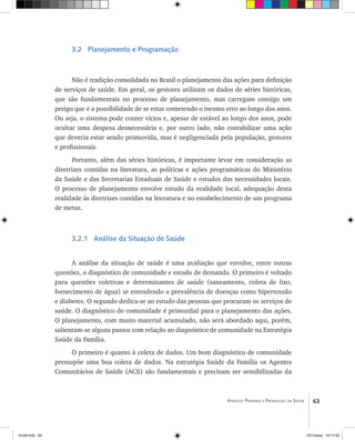 63Atenção Primária e Promoção da Saúde
3.2 Planejamento e Programação
Não é tradição consolidada no Brasil o planejamento das ações para definição
de serviços de saúde. Em geral, os gestores utilizam os dados de séries históricas,
que são fundamentais no processo de planejamento, mas carregam consigo um
perigo que é a possibilidade de se estar cometendo o mesmo erro ao longo dos anos.
Ou seja, o sistema pode conter vícios e, apesar de estável ao longo dos anos, pode
ocultar uma despesa desnecessária e, por outro lado, não contabilizar uma ação
que deveria estar sendo promovida, mas é negligenciada pela população, gestores
e profissionais.
Portanto, além das séries históricas, é importante levar em consideração as
diretrizes contidas na literatura, as políticas e ações programáticas do Ministério
da Saúde e das Secretarias Estaduais de Saúde e estudos das necessidades locais.
O processo de planejamento envolve estudo da realidade local, adequação desta
realidade às diretrizes contidas na literatura e no estabelecimento de um programa
de metas.
3.2.1 Análise da Situação de Saúde
A análise da situação de saúde é uma avaliação que envolve, entre outras
questões, o diagnóstico de comunidade e estudo de demanda. O primeiro é voltado
para questões coletivas e determinantes de saúde (saneamento, coleta de lixo,
fornecimento de água) se estendendo a prevalência de doenças como hipertensão
e diabetes. O segundo dedica-se ao estudo das pessoas que procuram os serviços de
saúde. O diagnóstico de comunidade é primordial para o planejamento das ações.
O planejamento, com muito material acumulado, não será abordado aqui, porém,
salientam-se alguns passos com relação ao diagnóstico de comunidade na Estratégia
Saúde da Família.
O primeiro é quanto à coleta de dados. Um bom diagnóstico de comunidade
pressupõe uma boa coleta de dados. Na estratégia Saúde da Família os Agentes
Comunitários de Saúde (ACS) são fundamentais e precisam ser sensibilizadas da
livro8.indd 63 2/21/aaaa 10:17:52
 