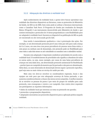 66 Coleção CONASS | Progestores ������� ����������� ���������� ���| Para Entender a Gestão do SUS
3.2.2 Adequação das diretrizes à realidade local
Após conhecimento da realidade local, o gestor deve buscar aproximar essa
realidade das diretrizes disponíveis na literatura, como os protocolos do Ministério
da Saúde, da SES ou da SMS, bem como pode-se utilizar a literatura internacional,
como o Canadian Task Force. O Programa de Gestão por resultados da Atenção
Básica (Prograb) é um instrumento desenvolvido pelo Ministério da Saúde e que
contem orientações e protocolos de 14 áreas programáticas e com flexibilidade para
ser adaptado à realidade local. Encontra-se disponível na publicação do MS ou pode
ser encontrado no site www.saude.gov.br/dab.
Essa tarefa é essencialmente qualitativa e visa à priorização das ações. Por
exemplo, se um determinado protocolo prevê uma visita por mês para cada criança
de 0 a 2 anos, em uma área com pouca prevalência de pessoas nesta faixa etária, e
com pouco ou nenhum caso de desnutrição, este protocolo pode ser flexibilizado para
uma visita a cada dois meses ou até coincidindo as consultas com o calendário vacinal.
Durante esta adaptação é importante estabelecer prioridades de acordo com a
realidade local. O estabelecimento de prioridades não significa o abandono de todas
as outras ações, ou seja, nesse exemplo, por causa de uma baixa prevalência de
crianças em uma dada área, um determinado protocolo assistencial foi flexibilizado
– porém é para ser cumprido da maneira que foi pactuado e não para ser abandonado.
Além disso, os casos detectados de desnutrição devem seguir o protocolo específico,
qual seja uma ou mais visitas ao serviço de saúde por mês.
Mais uma vez deve-se envolver os coordenadores regionais, locais e das
equipes em rede para que esta adequação aconteça de forma pactuada, o que
aumenta consideravelmente a chance das metas serem cumpridas. A melhor maneira
de se envolver as pessoas da ponta é por meio de grupos de trabalho para cada
protocolo, com cronograma e roteiro a ser cumprido. Esse roteiro deve requisitar
aos participantes as seguintes informações:
•	dados da realidade local que interessa ao tema ou protocolo em questão;
•	protocolos e programações disponíveis;
•	adaptações necessárias aos protocolos disponíveis para a aplicação prática naquela
realidade.
livro8.indd 66 2/21/aaaa 10:17:52
 