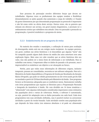 67Atenção Primária e Promoção da Saúde
Esse processo de pactuação envolve diferentes forças que devem ser
trabalhadas. Algumas vezes os profissionais das equipes tendem a flexibilizar
demasiadamente as ações quando elas aumentam a carga de trabalho e é função
do gestor demonstrar por que determinada programação ou protocolo é importante
e não há como ceder na oferta deste serviço. Outras vezes, são os gestores que
relutam em oferecer um serviço, em geral exames diagnósticos, e precisam ter o
embasamento teórico que subsidiem essa atitude. Uma vez pactuado o protocolo ou
programação, é possível estabelecer o programa de metas.
3.2.3 Estabelecimento de um programa de metas
Na maioria dos estados e municípios, a utilização de metas para avaliação
do desempenho ainda está em um estágio muito incipiente. As equipes gestoras,
em geral, confiam nas séries históricas e só desconfiam que alguma “meta” não
foi cumprida quando algum dado destoa da média dos anos anteriores sem uma
explicação lógica. Mais uma vez cabe ressaltar que as séries históricas têm seu
valor, mas não podem ser a única fonte de informação a ser trabalhada. Para se
trabalhar com metas, é importante olhar os dados do passado e do presente, mas é
imprescindível se estabelecer um objetivo a ser alcançado no futuro.
Porém, para que todas essas informações de diferentes origens, inclusive
temporais, possam ser consolidadas, necessita-se um software adequado. Para tal o
Ministério da Saúde disponibilizou o Programa de Gestão por Resultados da Atenção
Básica (Prograb), que pode ser obtido gratuitamente no site www.saude.gov.br/dab
ou instalado a partir de CD Rom distribuído pelo Ministério da Saúde. Esse programa
fornece as ferramentas adequadas para se estabelecer metas. Basicamente trabalha
com áreas programáticas que seguem as Diretrizes para a Programação Pactuada
e Integrada da Assistência à Saúde. Ele vem dividido em 14 áreas temáticas e
“alimentado” com algumas informações consideradas importantes como estimativa
das populações alvos e metas de coberturas. Porém, o software é customizado,
ou seja, passível de adaptação com os dados pactuados em cada local. Cada área
programática tem suas atividades definidas, mas é possível excluir ou acrescentar
atividades a partir da versão baixada. Cada atividade contém uma população-alvo
que depende da faixa etária (em números absolutos e só pode ser alimentado
livro8.indd 67 2/21/aaaa 10:17:52
 