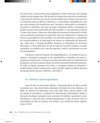 68 Coleção CONASS | Progestores ������� ����������� ���������� ���| Para Entender a Gestão do SUS
em cada local), um percentual desta população ou faixa etária que será atingido
(estima-se, por exemplo, que 18% de todas as crianças têm asma leve ou moderada)
e uma meta de cobertura (no caso de consulta médica para crianças com asma leve
ou moderada estima-se 80% de cobertura) e a concentração (quantidade de vezes
que cada atividade será repetida por ano). Há ainda a informação se a atividade é
em grupo ou individual; caso seja em grupo o Programa solicita a informação de
quantas pessoas serão beneficiadas em cada atividade e se for individual o número
1 estará nesta lacuna. Todas essas informações são passíveis de alteração de acordo
com os parâmetros pactuados em cada local. Uma vez “alimentado” o sistema, ele
fornece a quantidade de cada atividade a ser oferecida anualmente e a quantidade
de consultas médicas e de enfermagem que devem ser viabilizadas por pacientes/
ano. Além disso, o Prograb possibilita monitorar os Indicadores de Incentivos
Municipais e o Pacto Municipal. Ao fim de cada ano é possível comparar os dados
produzidos na realidade com o que era esperado e avaliar a performance em cada
área programática.
A primeira versão do Prograb está disponibilizada e, na medida em que as
equipes e municípios avançarem na sua capacidade de se trabalhar com metas, o
programa avançará junto. O alcance das metas pactuadas pode ser valorizado com
premiações, incentivos salariais, bônus ou outros mecanismos definidos localmente.
Se todas as equipes alcançam suas metas, o município também as alcançará, e
também poderá receber aumentos nos valores do PAB, segundo a Política Nacional
de Atenção Básica (Portaria GM/MS n. 204/2007).
3.3 Diretrizes e ações programáticas
Como foi dito no início deste capítulo, é impossível prever-se todas as ações
necessárias para uma determinada população. Há dados de séries históricas, do
IBGE, de sistemas de informação como Siab, SIM, Sinan, Sisvan, Sinasc e SIA
de estudos de prevalência e incidência de determinadas enfermidades. Porém, a
inovação tecnológica (incluindo novos processos de trabalho e protocolos) ocorre
diariamente e, acima de tudo, nenhum planejamento é capaz de prever todas as
necessidades de cada ser humano com relação a um sistema de saúde complexo
como é o SUS.
livro8.indd 68 2/21/aaaa 10:17:52
 