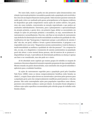 69Atenção Primária e Promoção da Saúde
Por outro lado, muito se ganha em não promover ações desnecessárias com
relação à prevenção primária e secundária quando toda a população está envolvida e
há o risco de um impacto financeiro muito grande. Todo encontro paciente-sistema de
saúde pode e deve ser analisado pelo gestor, principalmente se há alguma evidência
de desperdício que pode comprometer outras ações de caráter coletivo. Em geral,
estes são casos isolados, concentrados na atenção especializada e que podem ser
analisados individualmente. Entretanto, para o planejamento e operacionalização
da atenção primária, o gestor deve, em primeiro lugar, definir as necessidades em
relação às ações de prevenção primária e secundária, ou seja, essencialmente de
rastreamento e aconselhamento. Para isto, vale fixar-se em estudos de rastreamento
cujo desfecho foi diminuição da morbi-mortalidade ou melhora da qualidade de vida.
Justificativas do tipo “hemograma é importante porque a prevalência de anemia é
alta” não são, em geral, válidos e levam a gastos desnecessários. A pergunta a ser
respondida neste caso seria: “diagnosticar anemia assintomática e tratá-la diminui a
morbi-mortalidade ou melhora a qualidade de vida das pessoas?”. Se a resposta for
não, ou seja, se o diagnóstico e tratamento de anemia assintomática na população
geral não afetar o curso normal destas pessoas, não há motivos de se promover e
disponibilizar tal ação. A prevalência de determinado problema ou doença é apenas
um fator a ser considerado, mas não pode ser o único.
Já foi abordado neste capítulo que muitos grupos de trabalho se ocupam de
examinaraliteraturadisponíveltentandoresponderperguntasdotipoexemplificado.
Mesmo estando em países desenvolvidos, suas conclusões são em geral comedidas e
aplicáveis para a realidade brasileira.
As ações de rastreamento sugeridas para a população geral pelo Canadian
Task Force (2006) como as únicas comprovadamente benéficas estão listadas na
tabela 1, a seguir. Essas ações devem ser incentivadas e previstas pelos gestores para
a população geral, pois elas comprovadamente modificam positivamente a vida das
pessoas. Não estão contempladas ações para populações específicas como obesos,
pacientes com arritmia cardíaca e assim por diante. As exceções foram tabagistas e
etilistas cujas ações específicas recomendadas pelo referido grupo de trabalho estão
listadas abaixo.
livro8.indd 69 2/21/aaaa 10:17:52
 
