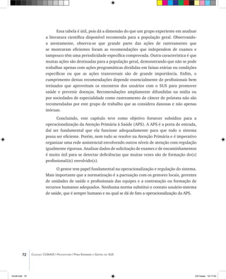 72 Coleção CONASS | Progestores ������� ����������� ���������� ���| Para Entender a Gestão do SUS
Essa tabela é útil, pois dá a dimensão do que um grupo experiente em analisar
a literatura científica disponível recomenda para a população geral. Observando-
a atentamente, observa-se que grande parte das ações de rastreamento que
se mostraram eficientes foram as recomendações que independem de exames e
tampouco têm uma periodicidade específica comprovada. Outra característica é que
muitas ações são destinadas para a população geral, demonstrando que não se pode
trabalhar apenas com ações programáticas divididas em faixas etárias ou condições
específicas ou que as ações transversais são de grande importância. Enfim, o
cumprimento destas recomendações depende essencialmente de profissionais bem
treinados que aproveitam os encontros dos usuários com o SUS para promover
saúde e prevenir doenças. Recomendações amplamente difundidas na mídia ou
por sociedades de especialidade como rastreamento de câncer de próstata não são
recomendadas por este grupo de trabalho que as considera danosas e não apenas
inócuas.
Concluindo, este capítulo teve como objetivo fornecer subsídios para a
operacionalização da Atenção Primária à Saúde (APS). A APS é a porta de entrada,
daí ser fundamental que ela funcione adequadamente para que todo o sistema
possa ser eficiente. Porém, nem tudo se resolve na Atenção Primária e é imperativo
organizar uma rede assistencial envolvendo outros níveis de atenção com regulação
igualmente rigorosa. Analisar dados de solicitação de exames e de encaminhamentos
é muito útil para se detectar deficiências que muitas vezes são de formação do(s)
profissional(is) envolvido(s).
O gestor tem papel fundamental na operacionalização e regulação do sistema.
Mais importante que a normatização é a pactuação com os gestores locais, gerentes
de unidades de saúde e profissionais das equipes e a contratação ou formação de
recursos humanos adequados. Nenhuma norma substitui o contato usuário-sistema
de saúde, que é sempre humano e no qual se dá de fato a operacionalização da APS.
livro8.indd 72 2/21/aaaa 10:17:53
 