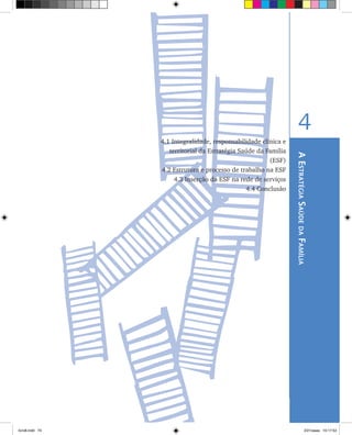 AEstratégiaSaúdedaFamília
4
4.1 Integralidade, responsabilidade clínica e
territorial da Estratégia Saúde da Família
(ESF)
	 4.2 Estrutura e processo de trabalho na ESF
	 4.3 Inserção da ESF na rede de serviços
	 4.4 Conclusão
livro8.indd 73 2/21/aaaa 10:17:53
 
