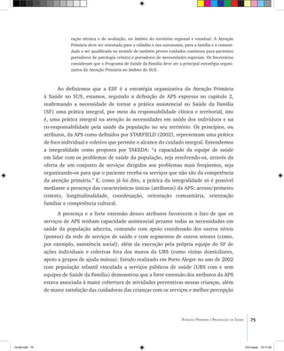75Atenção Primária e Promoção da Saúde
ração técnica e de avaliação, no âmbito do território regional e estadual. A Atenção
Primária deve ser orientada para o cidadão e sua autonomia, para a família e a comuni-
dade e ser qualificada no sentido de também prover cuidados contínuos para pacientes
portadores de patologia crônica e portadores de necessidades especiais. Os Secretários
consideram que o Programa de Saúde da Família deve ser a principal estratégia organi-
zativa da Atenção Primária no âmbito do SUS.
Ao definirmos que a ESF é a estratégia organizativa da Atenção Primária
à Saúde no SUS, estamos, seguindo a definição de APS expressa no capítulo 2,
reafirmando a necessidade de tornar a prática assistencial no Saúde da Família
(SF) uma prática integral, por meio da responsabilidade clínica e territorial, isto
é, uma prática integral na atenção às necessidades em saúde dos indivíduos e na
co-responsabilidade pela saúde da população no seu território. Os princípios, ou
atributos, da APS como definidos por STARFIELD (2002), representam uma prática
de foco individual e coletivo que permite o alcance do cuidado integral. Entendemos
a integralidade como proposta por TAKEDA: “a capacidade da equipe de saúde
em lidar com os problemas de saúde da população, seja resolvendo-os, através da
oferta de um conjunto de serviços dirigidos aos problemas mais freqüentes, seja
organizando-os para que o paciente receba os serviços que não são da competência
da atenção primária.” E, como já foi dito, a prática da integralidade só é possível
mediante a presença das características únicas (atributos) da APS: acesso/primeiro
contato, longitudinalidade, coordenação, orientação comunitária, orientação
familiar e competência cultural.
A presença e a forte extensão desses atributos favorecem o fato de que os
serviços de APS tenham capacidade assistencial perante todas as necessidades em
saúde da população adscrita, contando com apoio coordenado dos outros níveis
(pontos) da rede de serviços de saúde e com segmentos de outros setores (como,
por exemplo, assistência social), além da execução pela própria equipe do SF de
ações individuais e coletivas fora dos muros da UBS (como visitas domiciliares,
apoio a grupos de ajuda mútua). Estudo realizado em Porto Alegre no ano de 2002
com população infantil vinculada a serviços públicos de saúde (UBS com e sem
equipes de Saúde da Família) demonstrou que a forte extensão dos atributos da APS
estava associada à maior cobertura de atividades preventivas nessas crianças, além
de maior satisfação das cuidadoras das crianças com os serviços e melhor percepção
livro8.indd 75 2/21/aaaa 10:17:54
 