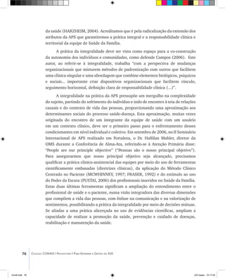 76 Coleção CONASS | Progestores ������� ����������� ���������� ���| Para Entender a Gestão do SUS
da saúde (HARZHEIM, 2004). Acreditamos que é pela radicalização da extensão dos
atributos da APS que garantiremos a prática integral e a responsabilidade clínica e
territorial da equipe de Saúde da Família.
A prática da integralidade deve ser vista como espaço para a co-construção
da autonomia dos indivíduos e comunidades, como defende Campos (2006). Este
autor, ao referir-se à integralidade, trabalha “com a perspectiva de mudanças
organizacionais que misturem métodos de padronização com outros que facilitem
uma clínica singular e uma abordagem que combine elementos biológicos, psíquicos
e sociais... importante criar dispositivos organizacionais que facilitem vínculo,
seguimento horizontal, definição clara de responsabilidade clínica (...)”.
A integralidade na prática da APS pressupõe um mergulho na complexidade
do sujeito, partindo do sofrimento do indivíduo e indo de encontro à teia de relações
causais e do contexto de vida das pessoas, proporcionando uma aproximação aos
determinantes sociais do processo saúde-doença. Esta aproximação, muitas vezes
originada do encontro de um integrante da equipe de saúde com um usuário
em um contexto clínico, deve ser o primeiro passo para o enfrentamento desses
condicionantes em nível individual e coletivo. Em setembro de 2006, no II Seminário
Internacional de APS realizado em Fortaleza, o Dr. Halfdan Mahler, diretor da
OMS durante a Conferência de Alma-Ata, referindo-se à Atenção Primária disse:
“People are our principle objective” (“Pessoas são o nosso principal objetivo”).
Para assegurarmos que nosso principal objetivo seja alcançado, precisamos
qualificar a prática clínico-assistencial das equipes por meio do uso de ferramentas
cientificamente embasadas (diretrizes clínicas), da aplicação do Método Clínico
Centrado no Paciente (MCWHINNEY, 1997; FRASER, 1992) e do estímulo ao uso
do Poder da Escuta (PUSTAI, 2006) dos profissionais inseridos no Saúde da Família.
Estas duas últimas ferramentas significam a ampliação do entendimento entre o
profissional de saúde e o paciente, numa visão integradora das diversas dimensões
que compõem a vida das pessoas, com ênfase na comunicação e na valorização de
sentimentos, possibilitando a prática da integralidade por meio de decisões mútuas.
Se aliadas a uma prática alicerçada no uso de evidências científicas, ampliam a
capacidade de realizar a promoção da saúde, prevenção e cuidado de doenças,
reabilitação e manutenção da saúde.
livro8.indd 76 2/21/aaaa 10:17:54
 