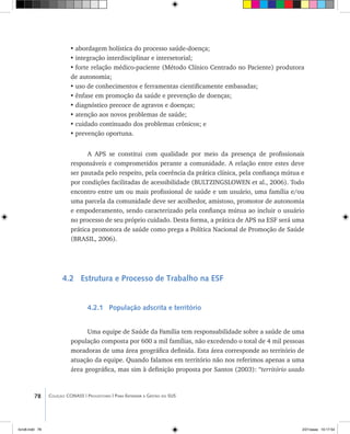 78 Coleção CONASS | Progestores ������� ����������� ���������� ���| Para Entender a Gestão do SUS
•	abordagem holística do processo saúde-doença;
•	integração interdisciplinar e intersetorial;
•	forte relação médico-paciente (Método Clínico Centrado no Paciente) produtora
de autonomia;
•	uso de conhecimentos e ferramentas cientificamente embasadas;
•	ênfase em promoção da saúde e prevenção de doenças;
•	diagnóstico precoce de agravos e doenças;
•	atenção aos novos problemas de saúde;
•	cuidado continuado dos problemas crônicos; e
•	prevenção oportuna.
A APS se constitui com qualidade por meio da presença de profissionais
responsáveis e comprometidos perante a comunidade. A relação entre estes deve
ser pautada pelo respeito, pela coerência da prática clínica, pela confiança mútua e
por condições facilitadas de acessibilidade (BULTZINGSLOWEN et al., 2006). Todo
encontro entre um ou mais profissional de saúde e um usuário, uma família e/ou
uma parcela da comunidade deve ser acolhedor, amistoso, promotor de autonomia
e empoderamento, sendo caracterizado pela confiança mútua ao incluir o usuário
no processo de seu próprio cuidado. Desta forma, a prática de APS na ESF será uma
prática promotora de saúde como prega a Política Nacional de Promoção de Saúde
(BRASIL, 2006).
4.2 Estrutura e Processo de Trabalho na ESF
4.2.1 População adscrita e território
Uma equipe de Saúde da Família tem responsabilidade sobre a saúde de uma
população composta por 600 a mil famílias, não excedendo o total de 4 mil pessoas
moradoras de uma área geográfica definida. Esta área corresponde ao território de
atuação da equipe. Quando falamos em território não nos referimos apenas a uma
área geográfica, mas sim à definição proposta por Santos (2003): “território usado
livro8.indd 78 2/21/aaaa 10:17:54
 
