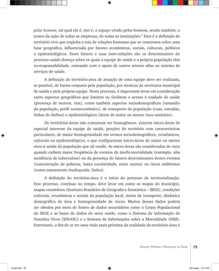 79Atenção Primária e Promoção da Saúde
pelos homens, tal qual ele é, isto é, o espaço vivido pelos homens, sendo também, o
teatro da ação de todas as empresas, de todas as instituições.” Esta é a definição de
território vivo que engloba a teia de relações humanas que se constroem sobre uma
base geográfica, influenciada por fatores econômicos, sociais, culturais, políticos
e epidemiológicos. Esses fatores e suas inter-relações são os determinantes do
processo saúde-doença sobre os quais a equipe de saúde e a própria população têm
co-responsabilidade, contando com o apoio de outros setores afins ao sistema de
serviços de saúde.
A definição do território-área de atuação de uma equipe deve ser realizada,
se possível, de forma conjunta pela população, por técnicos da secretaria municipal
de saúde e pela própria equipe. Neste processo, é importante levar em consideração
tanto aspectos geográficos que limitem ou facilitem o acesso à unidade de saúde
(presença de morros, rios), como também aspectos sociodemográficos (tamanho
da população, perfil socioeconômico), de transporte da população (ruas, estradas,
linhas de ônibus) e epidemiológicos (áreas de maior ou menor risco sanitário).
Os territórios-áreas não costumam ser homogêneos: existem micro-áreas de
especial interesse da equipe de saúde, porções do território com características
particulares, de maior homogeneidade em termos sociodemográficos, econômicos,
culturais ou epidemiológicos, e que configuraram micro-áreas de maior ou menor
risco à saúde da população que ali reside. As micro-áreas são consideradas de risco
quando exibem maior freqüência de eventos de morbi-mortalidade (exemplo: alta
incidência de tuberculose) ou da presença de fatores determinantes destes eventos
(concentração de pobreza, baixa escolaridade, entre outros) ou riscos ambientas
(como saneamento inadequado, lixões).
A definição do território-área é o início do processo de territorialização.
Este processo, contínuo no tempo, deve levar em conta os mapas do município,
mapas censitários (Instituto Brasileiro de Geografia e Estatística – IBGE), condições
culturais, econômicas e sociais da população local, meios de transporte, dinâmica
demográfica da área e homogeneidade de riscos. Muitos desses dados podem
ser obtidos por meio de fontes de dados secundários como o Censo Populacional
do IBGE e as bases de dados do setor saúde, como o Sistema de Informação de
Nascidos Vivos (SINASC) e o Sistema de Informações sobre a Mortalidade (SIM).
Entretanto, a fim de se ter uma visão mais próxima da realidade do território-área é
livro8.indd 79 2/21/aaaa 10:17:54
 
